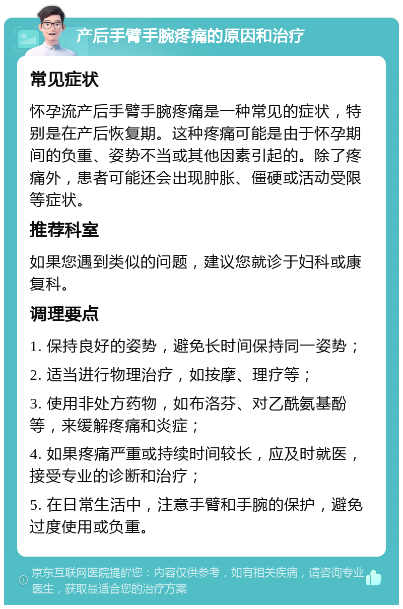 产后手臂手腕疼痛的原因和治疗 常见症状 怀孕流产后手臂手腕疼痛是一种常见的症状，特别是在产后恢复期。这种疼痛可能是由于怀孕期间的负重、姿势不当或其他因素引起的。除了疼痛外，患者可能还会出现肿胀、僵硬或活动受限等症状。 推荐科室 如果您遇到类似的问题，建议您就诊于妇科或康复科。 调理要点 1. 保持良好的姿势，避免长时间保持同一姿势； 2. 适当进行物理治疗，如按摩、理疗等； 3. 使用非处方药物，如布洛芬、对乙酰氨基酚等，来缓解疼痛和炎症； 4. 如果疼痛严重或持续时间较长，应及时就医，接受专业的诊断和治疗； 5. 在日常生活中，注意手臂和手腕的保护，避免过度使用或负重。