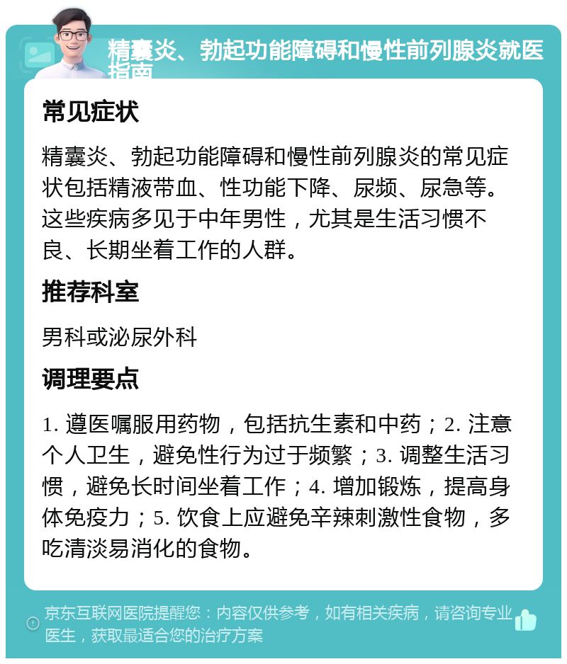 精囊炎、勃起功能障碍和慢性前列腺炎就医指南 常见症状 精囊炎、勃起功能障碍和慢性前列腺炎的常见症状包括精液带血、性功能下降、尿频、尿急等。这些疾病多见于中年男性，尤其是生活习惯不良、长期坐着工作的人群。 推荐科室 男科或泌尿外科 调理要点 1. 遵医嘱服用药物，包括抗生素和中药；2. 注意个人卫生，避免性行为过于频繁；3. 调整生活习惯，避免长时间坐着工作；4. 增加锻炼，提高身体免疫力；5. 饮食上应避免辛辣刺激性食物，多吃清淡易消化的食物。