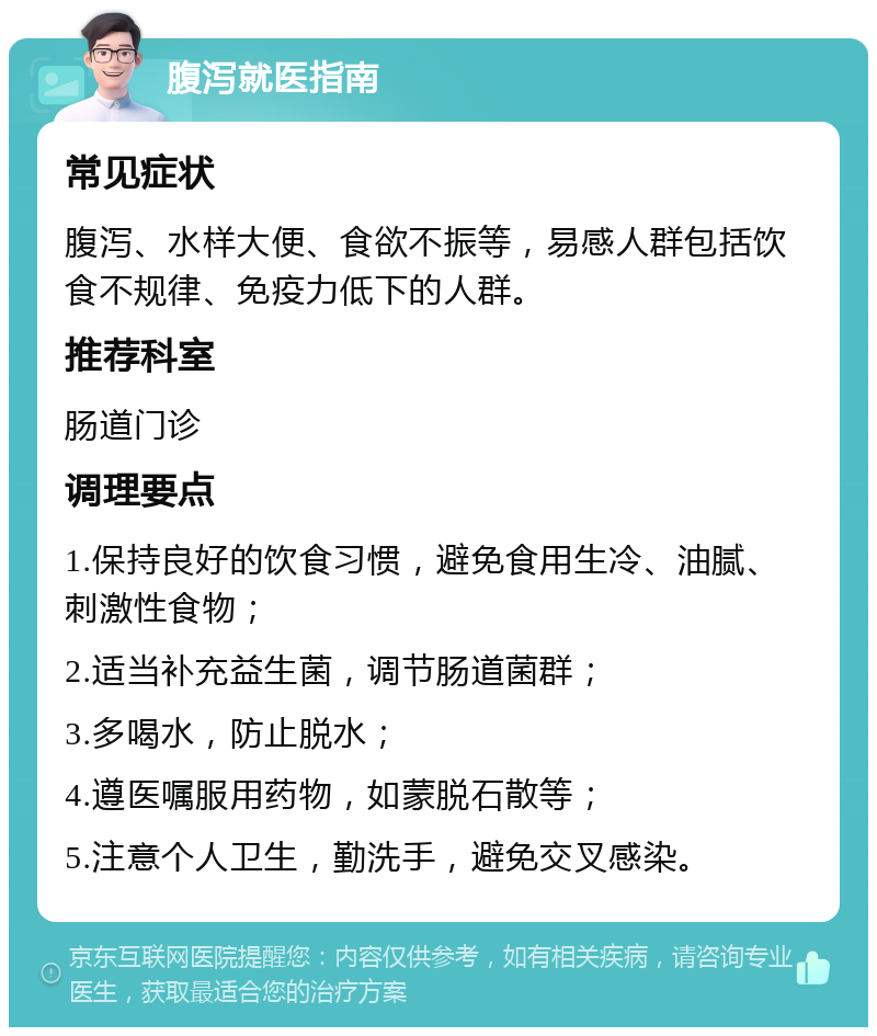 腹泻就医指南 常见症状 腹泻、水样大便、食欲不振等，易感人群包括饮食不规律、免疫力低下的人群。 推荐科室 肠道门诊 调理要点 1.保持良好的饮食习惯，避免食用生冷、油腻、刺激性食物； 2.适当补充益生菌，调节肠道菌群； 3.多喝水，防止脱水； 4.遵医嘱服用药物，如蒙脱石散等； 5.注意个人卫生，勤洗手，避免交叉感染。