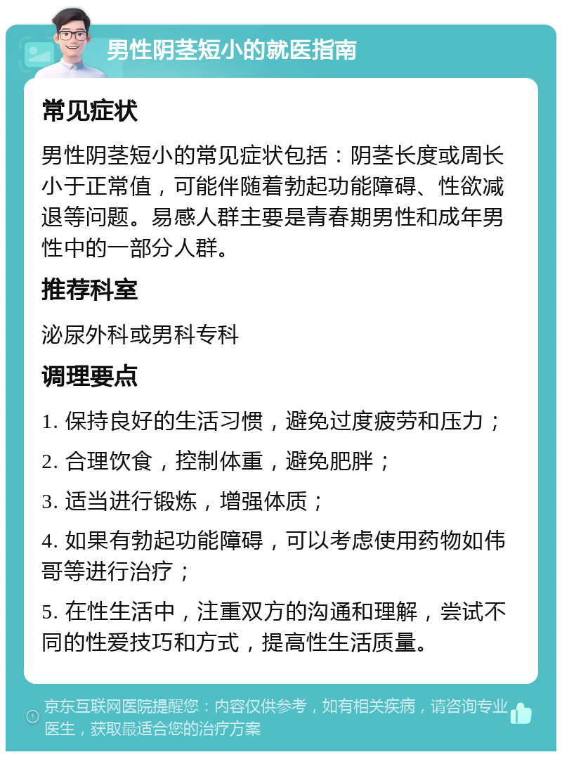 男性阴茎短小的就医指南 常见症状 男性阴茎短小的常见症状包括：阴茎长度或周长小于正常值，可能伴随着勃起功能障碍、性欲减退等问题。易感人群主要是青春期男性和成年男性中的一部分人群。 推荐科室 泌尿外科或男科专科 调理要点 1. 保持良好的生活习惯，避免过度疲劳和压力； 2. 合理饮食，控制体重，避免肥胖； 3. 适当进行锻炼，增强体质； 4. 如果有勃起功能障碍，可以考虑使用药物如伟哥等进行治疗； 5. 在性生活中，注重双方的沟通和理解，尝试不同的性爱技巧和方式，提高性生活质量。