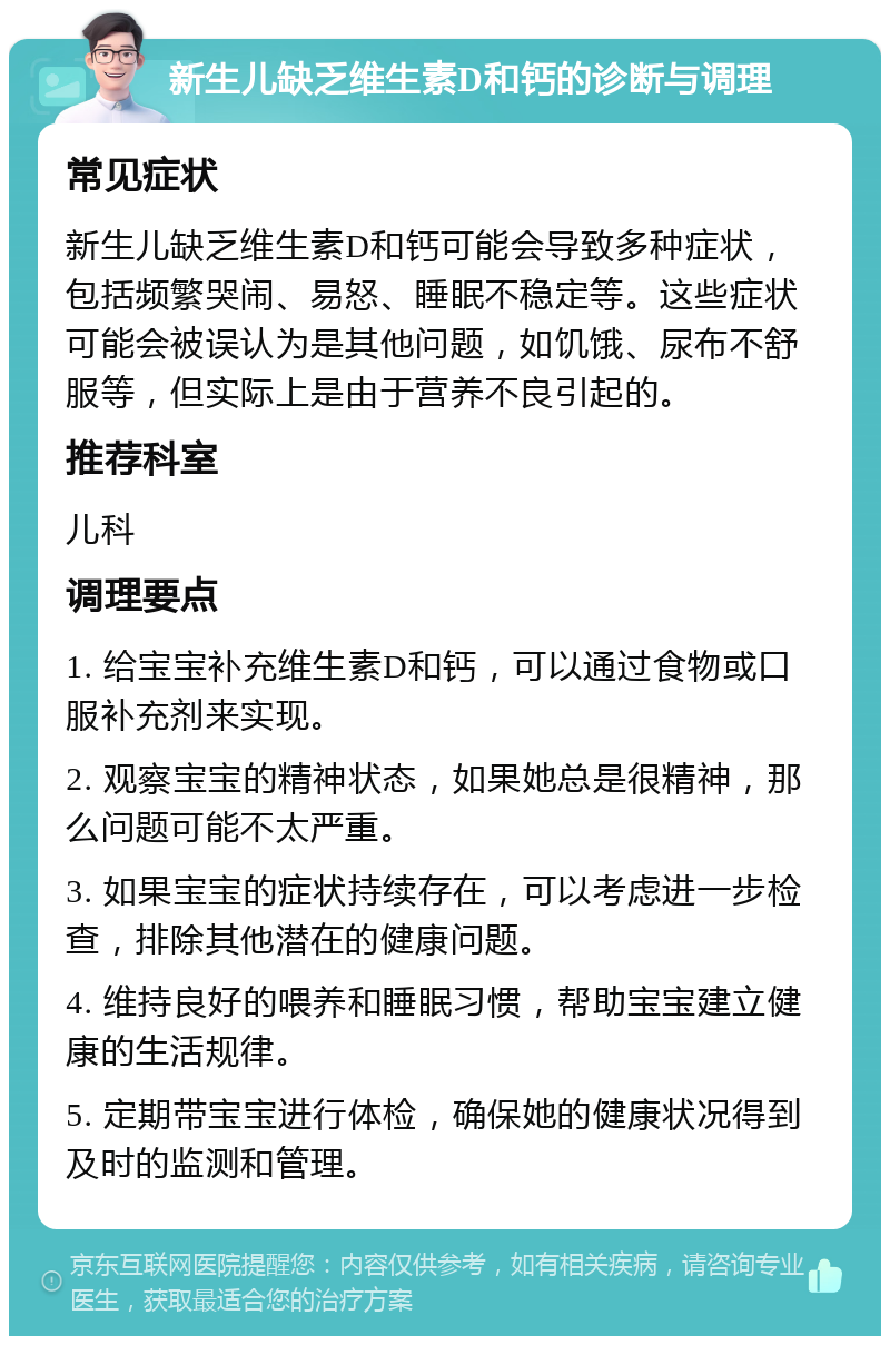 新生儿缺乏维生素D和钙的诊断与调理 常见症状 新生儿缺乏维生素D和钙可能会导致多种症状，包括频繁哭闹、易怒、睡眠不稳定等。这些症状可能会被误认为是其他问题，如饥饿、尿布不舒服等，但实际上是由于营养不良引起的。 推荐科室 儿科 调理要点 1. 给宝宝补充维生素D和钙，可以通过食物或口服补充剂来实现。 2. 观察宝宝的精神状态，如果她总是很精神，那么问题可能不太严重。 3. 如果宝宝的症状持续存在，可以考虑进一步检查，排除其他潜在的健康问题。 4. 维持良好的喂养和睡眠习惯，帮助宝宝建立健康的生活规律。 5. 定期带宝宝进行体检，确保她的健康状况得到及时的监测和管理。