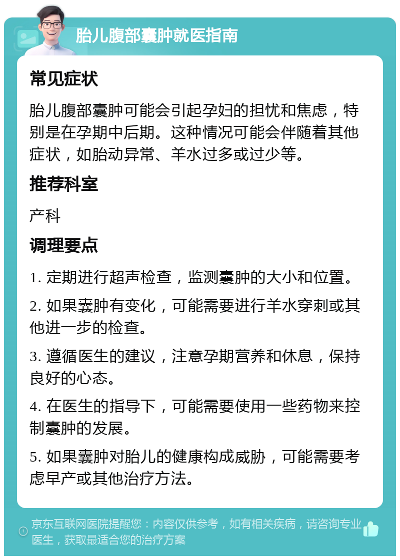 胎儿腹部囊肿就医指南 常见症状 胎儿腹部囊肿可能会引起孕妇的担忧和焦虑，特别是在孕期中后期。这种情况可能会伴随着其他症状，如胎动异常、羊水过多或过少等。 推荐科室 产科 调理要点 1. 定期进行超声检查，监测囊肿的大小和位置。 2. 如果囊肿有变化，可能需要进行羊水穿刺或其他进一步的检查。 3. 遵循医生的建议，注意孕期营养和休息，保持良好的心态。 4. 在医生的指导下，可能需要使用一些药物来控制囊肿的发展。 5. 如果囊肿对胎儿的健康构成威胁，可能需要考虑早产或其他治疗方法。