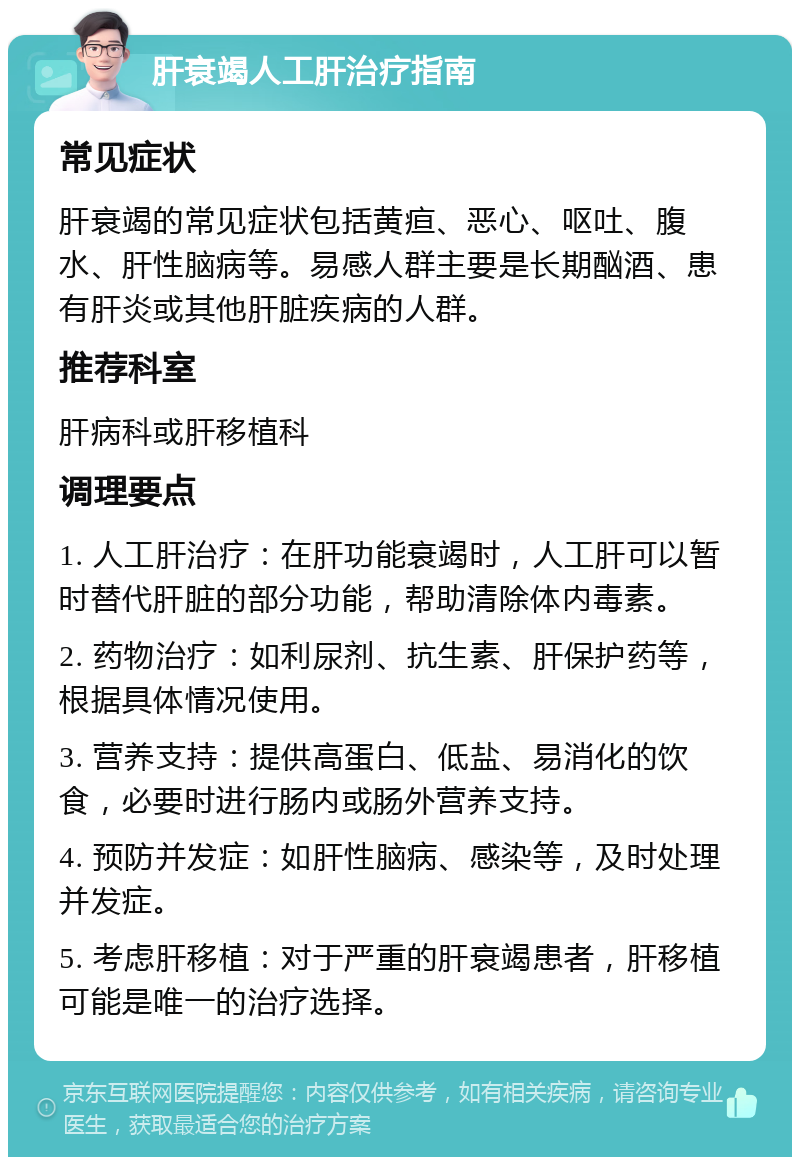 肝衰竭人工肝治疗指南 常见症状 肝衰竭的常见症状包括黄疸、恶心、呕吐、腹水、肝性脑病等。易感人群主要是长期酗酒、患有肝炎或其他肝脏疾病的人群。 推荐科室 肝病科或肝移植科 调理要点 1. 人工肝治疗：在肝功能衰竭时，人工肝可以暂时替代肝脏的部分功能，帮助清除体内毒素。 2. 药物治疗：如利尿剂、抗生素、肝保护药等，根据具体情况使用。 3. 营养支持：提供高蛋白、低盐、易消化的饮食，必要时进行肠内或肠外营养支持。 4. 预防并发症：如肝性脑病、感染等，及时处理并发症。 5. 考虑肝移植：对于严重的肝衰竭患者，肝移植可能是唯一的治疗选择。