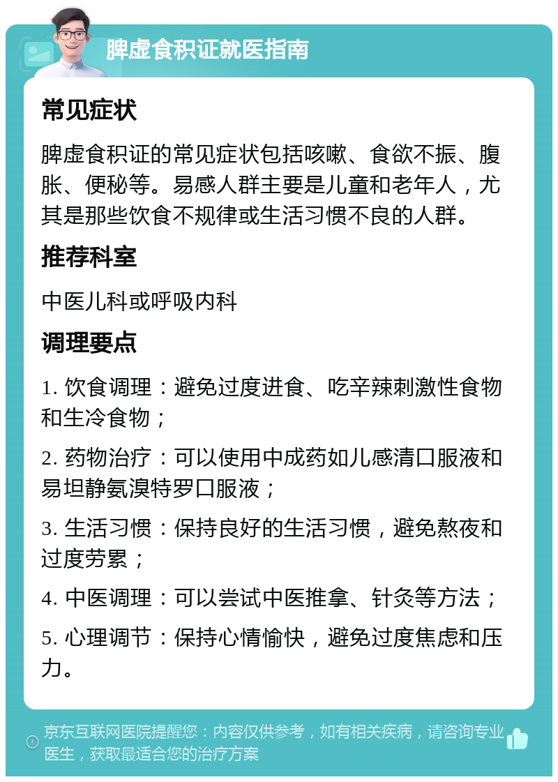 脾虚食积证就医指南 常见症状 脾虚食积证的常见症状包括咳嗽、食欲不振、腹胀、便秘等。易感人群主要是儿童和老年人，尤其是那些饮食不规律或生活习惯不良的人群。 推荐科室 中医儿科或呼吸内科 调理要点 1. 饮食调理：避免过度进食、吃辛辣刺激性食物和生冷食物； 2. 药物治疗：可以使用中成药如儿感清口服液和易坦静氨溴特罗口服液； 3. 生活习惯：保持良好的生活习惯，避免熬夜和过度劳累； 4. 中医调理：可以尝试中医推拿、针灸等方法； 5. 心理调节：保持心情愉快，避免过度焦虑和压力。