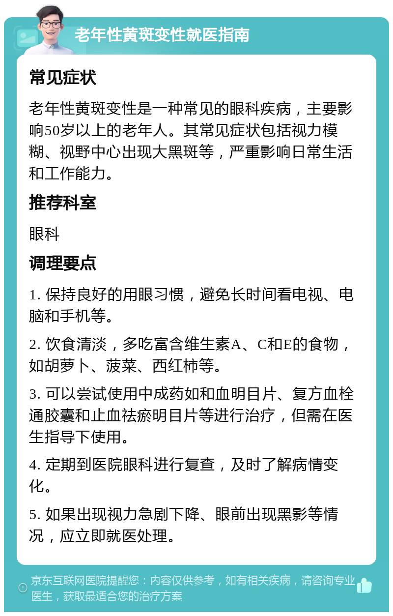 老年性黄斑变性就医指南 常见症状 老年性黄斑变性是一种常见的眼科疾病，主要影响50岁以上的老年人。其常见症状包括视力模糊、视野中心出现大黑斑等，严重影响日常生活和工作能力。 推荐科室 眼科 调理要点 1. 保持良好的用眼习惯，避免长时间看电视、电脑和手机等。 2. 饮食清淡，多吃富含维生素A、C和E的食物，如胡萝卜、菠菜、西红柿等。 3. 可以尝试使用中成药如和血明目片、复方血栓通胶囊和止血祛瘀明目片等进行治疗，但需在医生指导下使用。 4. 定期到医院眼科进行复查，及时了解病情变化。 5. 如果出现视力急剧下降、眼前出现黑影等情况，应立即就医处理。