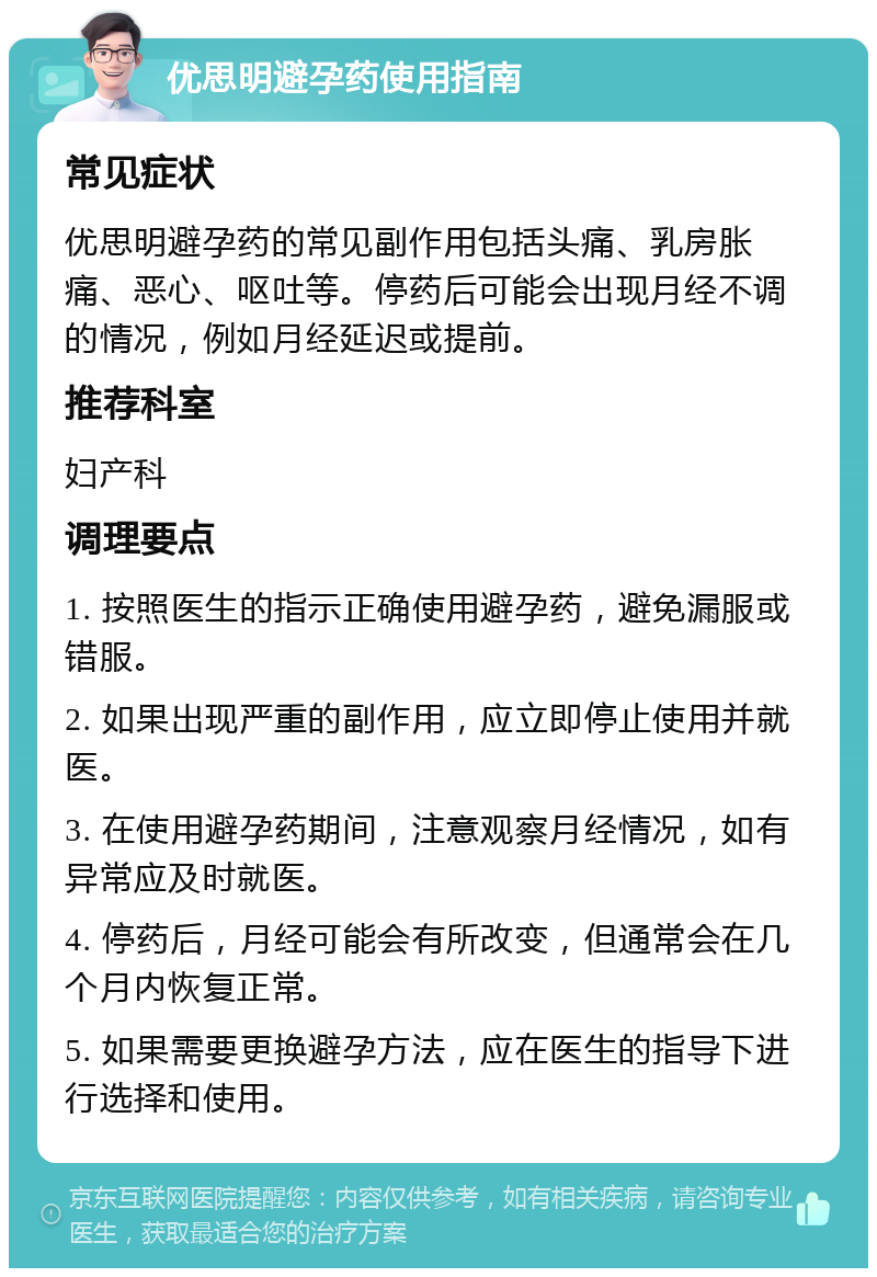 优思明避孕药使用指南 常见症状 优思明避孕药的常见副作用包括头痛、乳房胀痛、恶心、呕吐等。停药后可能会出现月经不调的情况，例如月经延迟或提前。 推荐科室 妇产科 调理要点 1. 按照医生的指示正确使用避孕药，避免漏服或错服。 2. 如果出现严重的副作用，应立即停止使用并就医。 3. 在使用避孕药期间，注意观察月经情况，如有异常应及时就医。 4. 停药后，月经可能会有所改变，但通常会在几个月内恢复正常。 5. 如果需要更换避孕方法，应在医生的指导下进行选择和使用。