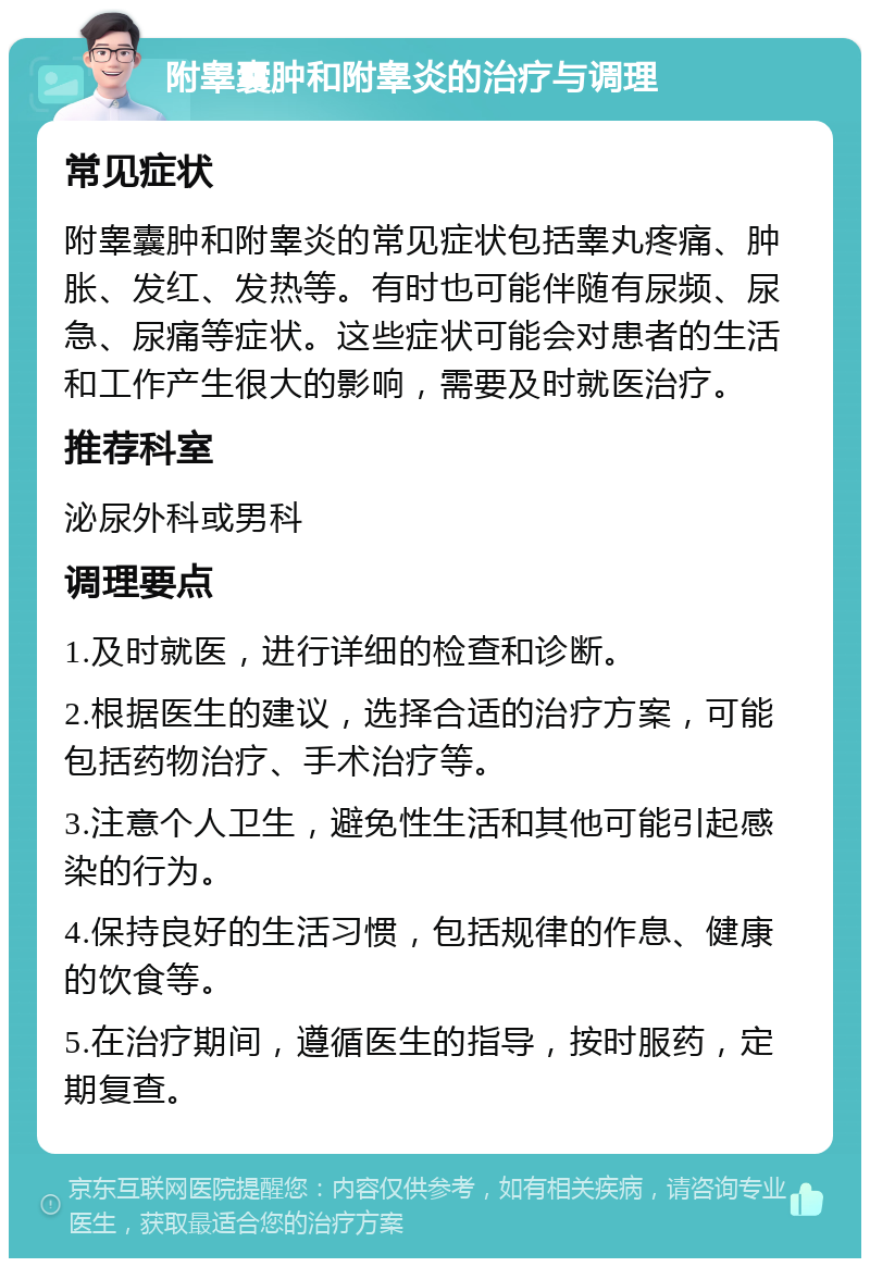 附睾囊肿和附睾炎的治疗与调理 常见症状 附睾囊肿和附睾炎的常见症状包括睾丸疼痛、肿胀、发红、发热等。有时也可能伴随有尿频、尿急、尿痛等症状。这些症状可能会对患者的生活和工作产生很大的影响，需要及时就医治疗。 推荐科室 泌尿外科或男科 调理要点 1.及时就医，进行详细的检查和诊断。 2.根据医生的建议，选择合适的治疗方案，可能包括药物治疗、手术治疗等。 3.注意个人卫生，避免性生活和其他可能引起感染的行为。 4.保持良好的生活习惯，包括规律的作息、健康的饮食等。 5.在治疗期间，遵循医生的指导，按时服药，定期复查。