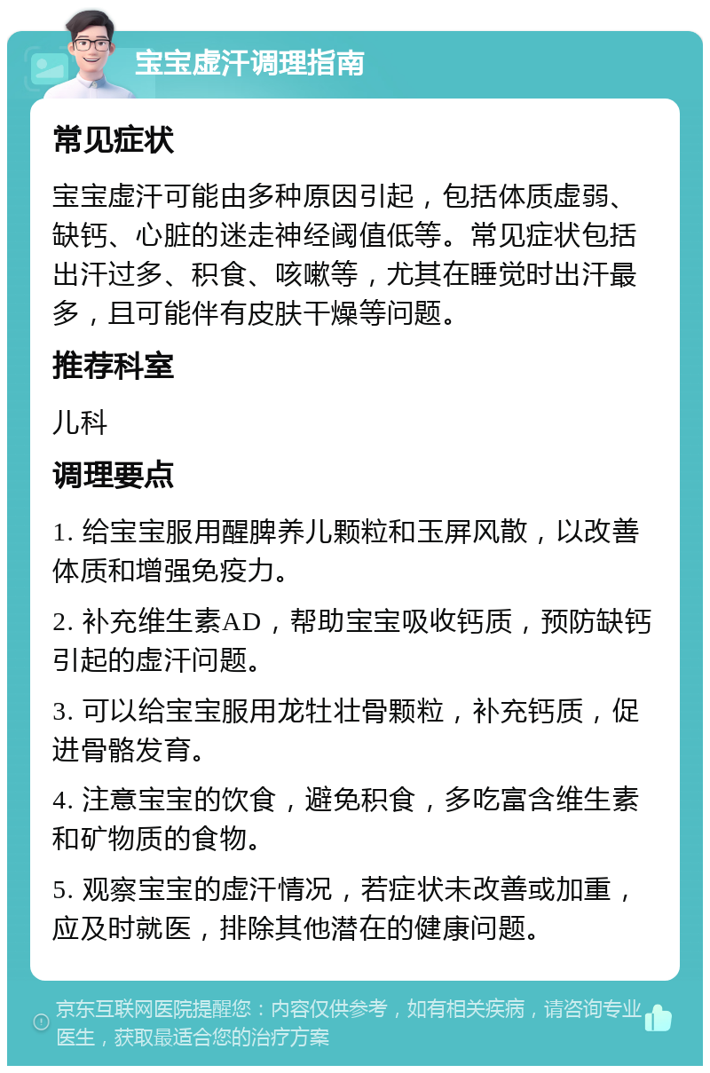 宝宝虚汗调理指南 常见症状 宝宝虚汗可能由多种原因引起，包括体质虚弱、缺钙、心脏的迷走神经阈值低等。常见症状包括出汗过多、积食、咳嗽等，尤其在睡觉时出汗最多，且可能伴有皮肤干燥等问题。 推荐科室 儿科 调理要点 1. 给宝宝服用醒脾养儿颗粒和玉屏风散，以改善体质和增强免疫力。 2. 补充维生素AD，帮助宝宝吸收钙质，预防缺钙引起的虚汗问题。 3. 可以给宝宝服用龙牡壮骨颗粒，补充钙质，促进骨骼发育。 4. 注意宝宝的饮食，避免积食，多吃富含维生素和矿物质的食物。 5. 观察宝宝的虚汗情况，若症状未改善或加重，应及时就医，排除其他潜在的健康问题。