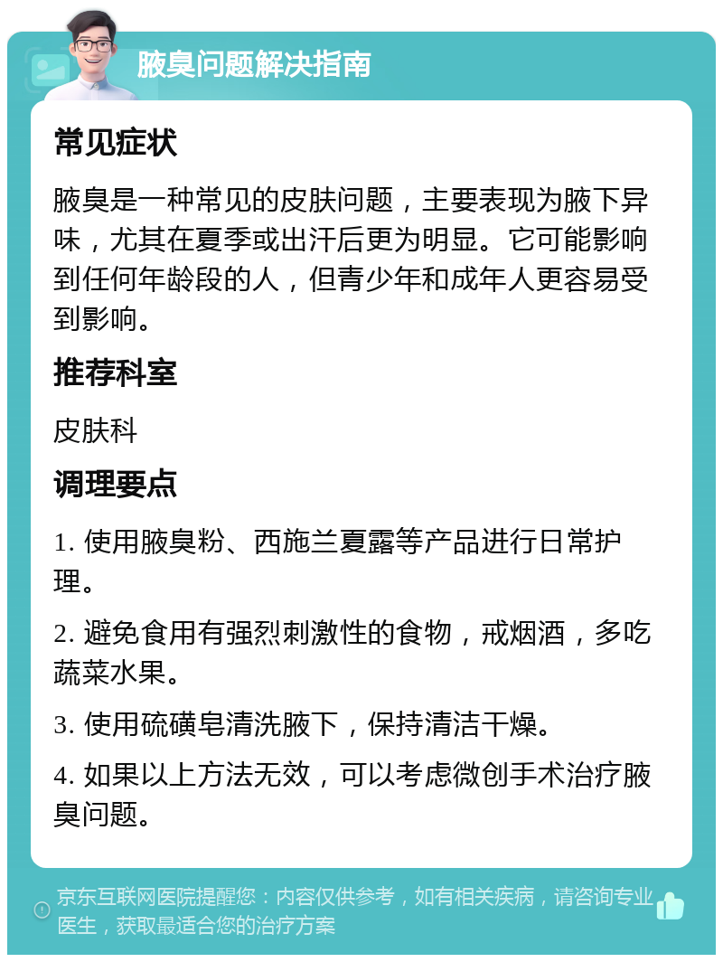 腋臭问题解决指南 常见症状 腋臭是一种常见的皮肤问题，主要表现为腋下异味，尤其在夏季或出汗后更为明显。它可能影响到任何年龄段的人，但青少年和成年人更容易受到影响。 推荐科室 皮肤科 调理要点 1. 使用腋臭粉、西施兰夏露等产品进行日常护理。 2. 避免食用有强烈刺激性的食物，戒烟酒，多吃蔬菜水果。 3. 使用硫磺皂清洗腋下，保持清洁干燥。 4. 如果以上方法无效，可以考虑微创手术治疗腋臭问题。