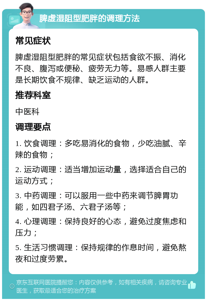 脾虚湿阻型肥胖的调理方法 常见症状 脾虚湿阻型肥胖的常见症状包括食欲不振、消化不良、腹泻或便秘、疲劳无力等。易感人群主要是长期饮食不规律、缺乏运动的人群。 推荐科室 中医科 调理要点 1. 饮食调理：多吃易消化的食物，少吃油腻、辛辣的食物； 2. 运动调理：适当增加运动量，选择适合自己的运动方式； 3. 中药调理：可以服用一些中药来调节脾胃功能，如四君子汤、六君子汤等； 4. 心理调理：保持良好的心态，避免过度焦虑和压力； 5. 生活习惯调理：保持规律的作息时间，避免熬夜和过度劳累。