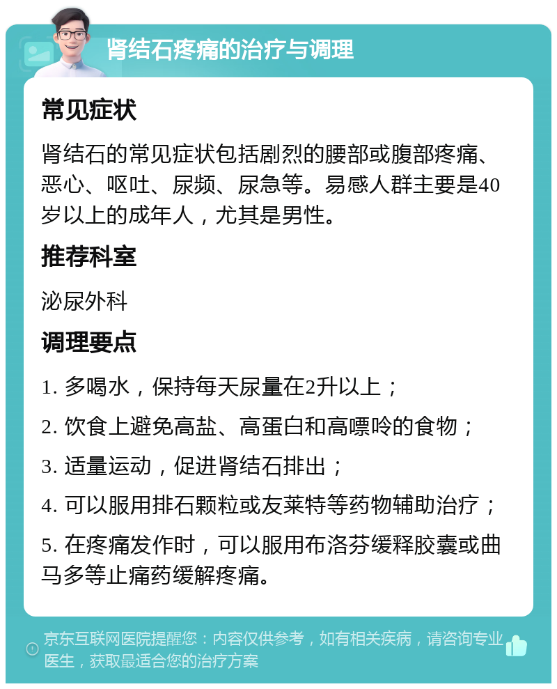 肾结石疼痛的治疗与调理 常见症状 肾结石的常见症状包括剧烈的腰部或腹部疼痛、恶心、呕吐、尿频、尿急等。易感人群主要是40岁以上的成年人，尤其是男性。 推荐科室 泌尿外科 调理要点 1. 多喝水，保持每天尿量在2升以上； 2. 饮食上避免高盐、高蛋白和高嘌呤的食物； 3. 适量运动，促进肾结石排出； 4. 可以服用排石颗粒或友莱特等药物辅助治疗； 5. 在疼痛发作时，可以服用布洛芬缓释胶囊或曲马多等止痛药缓解疼痛。