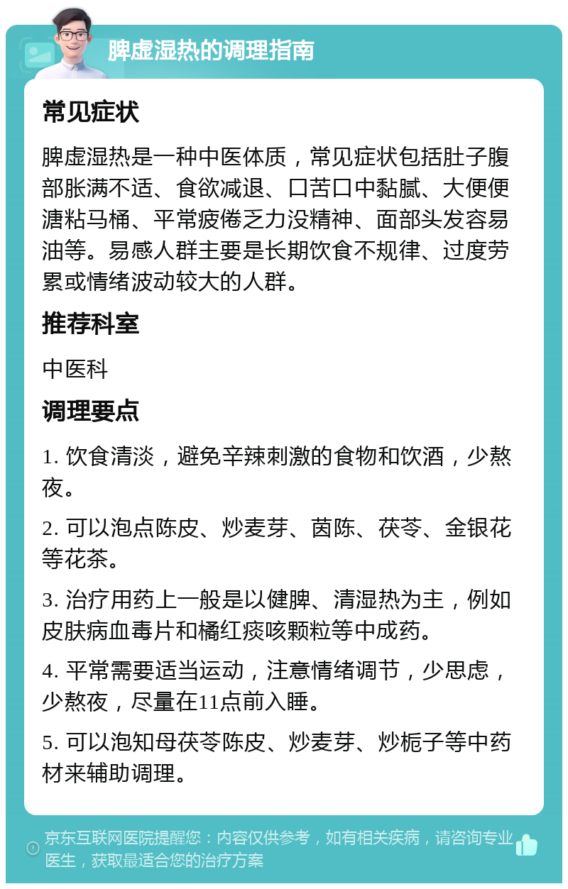 脾虚湿热的调理指南 常见症状 脾虚湿热是一种中医体质，常见症状包括肚子腹部胀满不适、食欲减退、口苦口中黏腻、大便便溏粘马桶、平常疲倦乏力没精神、面部头发容易油等。易感人群主要是长期饮食不规律、过度劳累或情绪波动较大的人群。 推荐科室 中医科 调理要点 1. 饮食清淡，避免辛辣刺激的食物和饮酒，少熬夜。 2. 可以泡点陈皮、炒麦芽、茵陈、茯苓、金银花等花茶。 3. 治疗用药上一般是以健脾、清湿热为主，例如皮肤病血毒片和橘红痰咳颗粒等中成药。 4. 平常需要适当运动，注意情绪调节，少思虑，少熬夜，尽量在11点前入睡。 5. 可以泡知母茯苓陈皮、炒麦芽、炒栀子等中药材来辅助调理。