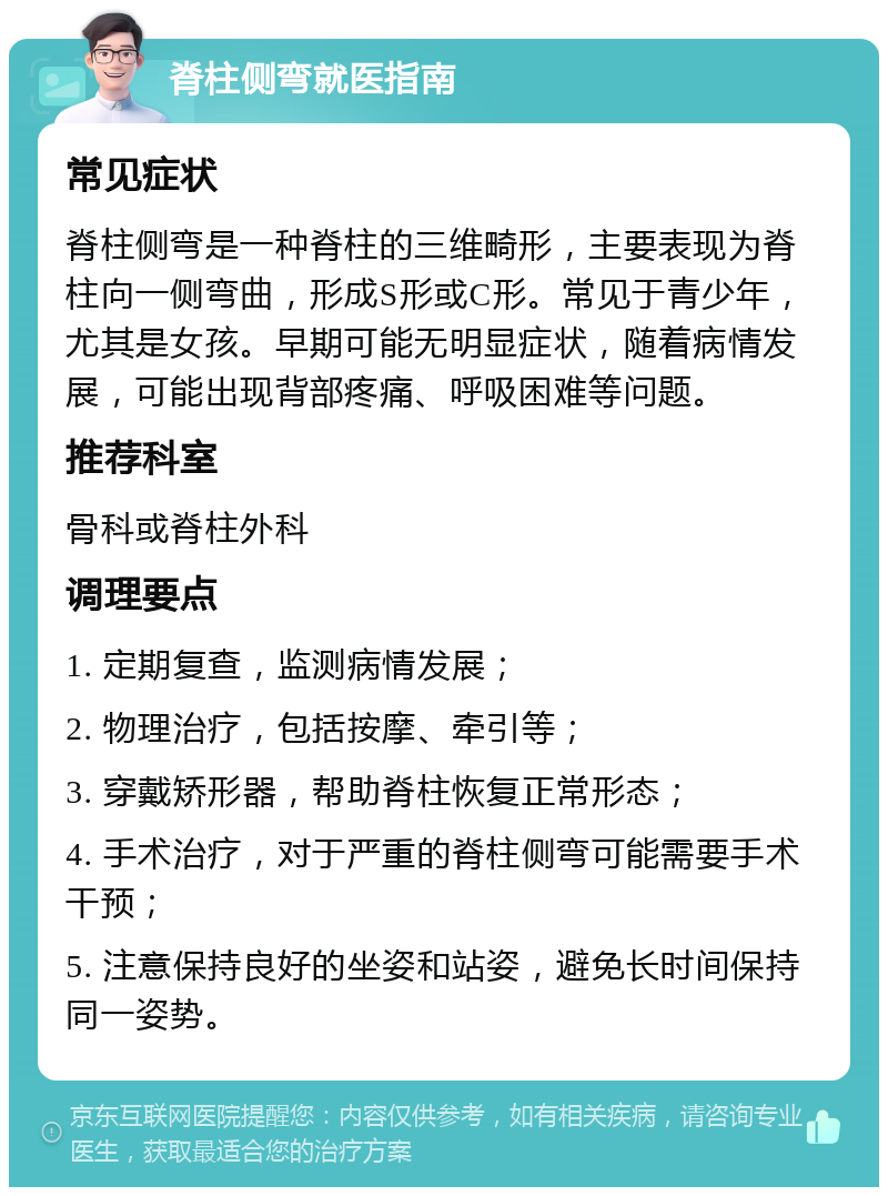 脊柱侧弯就医指南 常见症状 脊柱侧弯是一种脊柱的三维畸形，主要表现为脊柱向一侧弯曲，形成S形或C形。常见于青少年，尤其是女孩。早期可能无明显症状，随着病情发展，可能出现背部疼痛、呼吸困难等问题。 推荐科室 骨科或脊柱外科 调理要点 1. 定期复查，监测病情发展； 2. 物理治疗，包括按摩、牵引等； 3. 穿戴矫形器，帮助脊柱恢复正常形态； 4. 手术治疗，对于严重的脊柱侧弯可能需要手术干预； 5. 注意保持良好的坐姿和站姿，避免长时间保持同一姿势。