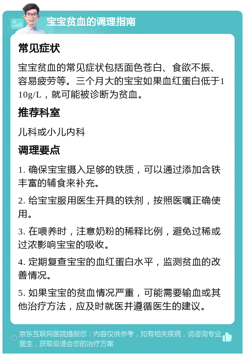 宝宝贫血的调理指南 常见症状 宝宝贫血的常见症状包括面色苍白、食欲不振、容易疲劳等。三个月大的宝宝如果血红蛋白低于110g/L，就可能被诊断为贫血。 推荐科室 儿科或小儿内科 调理要点 1. 确保宝宝摄入足够的铁质，可以通过添加含铁丰富的辅食来补充。 2. 给宝宝服用医生开具的铁剂，按照医嘱正确使用。 3. 在喂养时，注意奶粉的稀释比例，避免过稀或过浓影响宝宝的吸收。 4. 定期复查宝宝的血红蛋白水平，监测贫血的改善情况。 5. 如果宝宝的贫血情况严重，可能需要输血或其他治疗方法，应及时就医并遵循医生的建议。