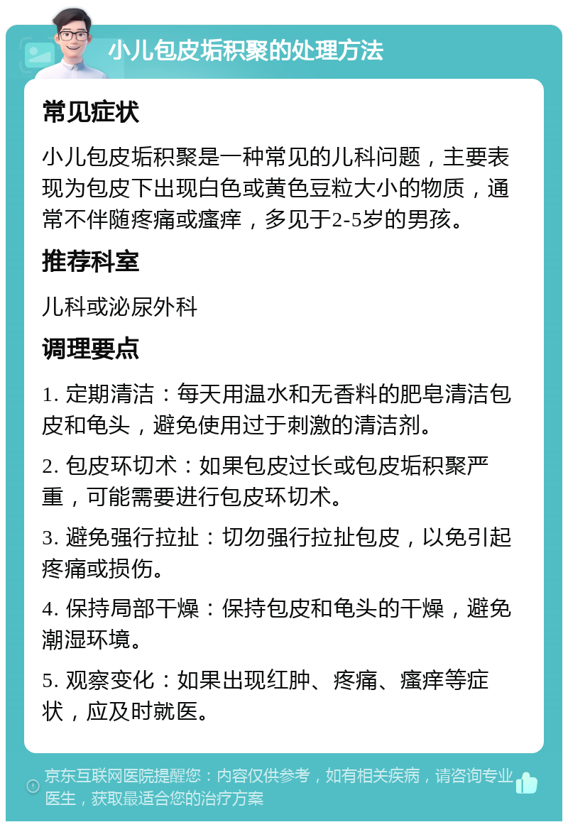 小儿包皮垢积聚的处理方法 常见症状 小儿包皮垢积聚是一种常见的儿科问题，主要表现为包皮下出现白色或黄色豆粒大小的物质，通常不伴随疼痛或瘙痒，多见于2-5岁的男孩。 推荐科室 儿科或泌尿外科 调理要点 1. 定期清洁：每天用温水和无香料的肥皂清洁包皮和龟头，避免使用过于刺激的清洁剂。 2. 包皮环切术：如果包皮过长或包皮垢积聚严重，可能需要进行包皮环切术。 3. 避免强行拉扯：切勿强行拉扯包皮，以免引起疼痛或损伤。 4. 保持局部干燥：保持包皮和龟头的干燥，避免潮湿环境。 5. 观察变化：如果出现红肿、疼痛、瘙痒等症状，应及时就医。