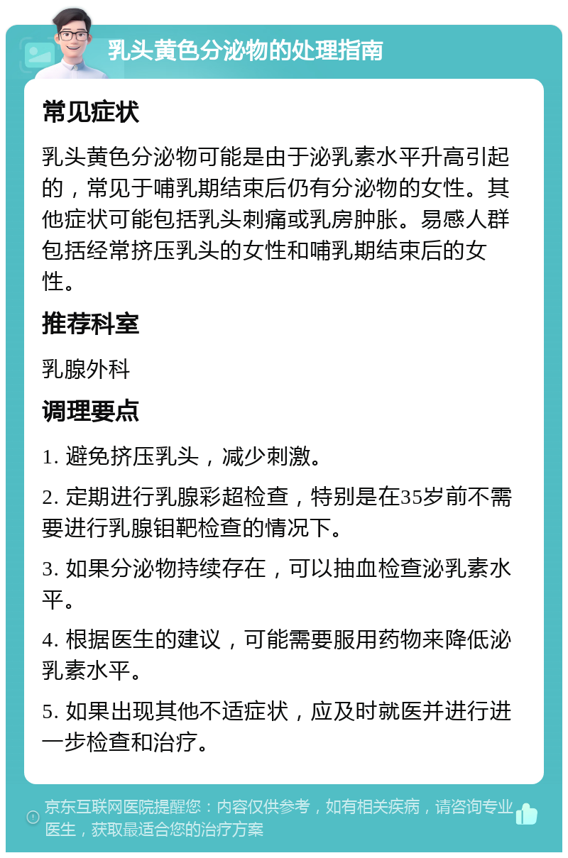 乳头黄色分泌物的处理指南 常见症状 乳头黄色分泌物可能是由于泌乳素水平升高引起的，常见于哺乳期结束后仍有分泌物的女性。其他症状可能包括乳头刺痛或乳房肿胀。易感人群包括经常挤压乳头的女性和哺乳期结束后的女性。 推荐科室 乳腺外科 调理要点 1. 避免挤压乳头，减少刺激。 2. 定期进行乳腺彩超检查，特别是在35岁前不需要进行乳腺钼靶检查的情况下。 3. 如果分泌物持续存在，可以抽血检查泌乳素水平。 4. 根据医生的建议，可能需要服用药物来降低泌乳素水平。 5. 如果出现其他不适症状，应及时就医并进行进一步检查和治疗。