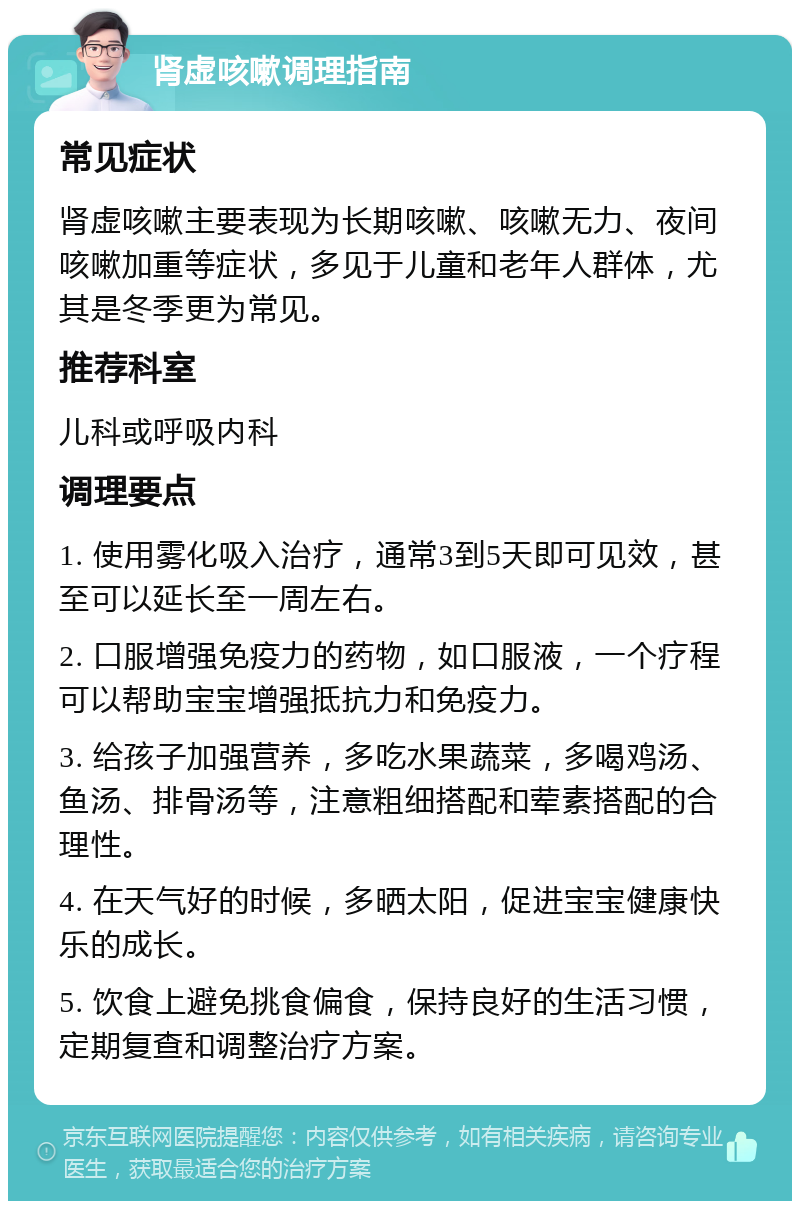 肾虚咳嗽调理指南 常见症状 肾虚咳嗽主要表现为长期咳嗽、咳嗽无力、夜间咳嗽加重等症状，多见于儿童和老年人群体，尤其是冬季更为常见。 推荐科室 儿科或呼吸内科 调理要点 1. 使用雾化吸入治疗，通常3到5天即可见效，甚至可以延长至一周左右。 2. 口服增强免疫力的药物，如口服液，一个疗程可以帮助宝宝增强抵抗力和免疫力。 3. 给孩子加强营养，多吃水果蔬菜，多喝鸡汤、鱼汤、排骨汤等，注意粗细搭配和荤素搭配的合理性。 4. 在天气好的时候，多晒太阳，促进宝宝健康快乐的成长。 5. 饮食上避免挑食偏食，保持良好的生活习惯，定期复查和调整治疗方案。