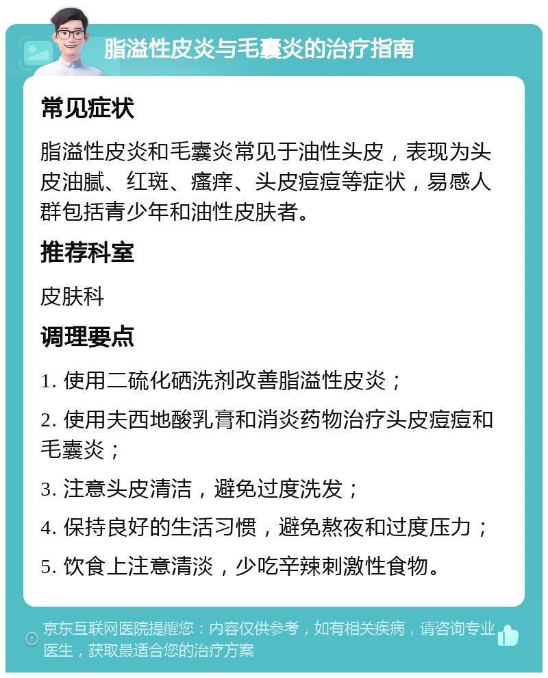 脂溢性皮炎与毛囊炎的治疗指南 常见症状 脂溢性皮炎和毛囊炎常见于油性头皮，表现为头皮油腻、红斑、瘙痒、头皮痘痘等症状，易感人群包括青少年和油性皮肤者。 推荐科室 皮肤科 调理要点 1. 使用二硫化硒洗剂改善脂溢性皮炎； 2. 使用夫西地酸乳膏和消炎药物治疗头皮痘痘和毛囊炎； 3. 注意头皮清洁，避免过度洗发； 4. 保持良好的生活习惯，避免熬夜和过度压力； 5. 饮食上注意清淡，少吃辛辣刺激性食物。