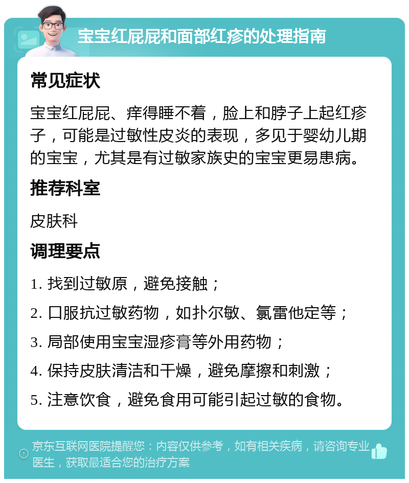 宝宝红屁屁和面部红疹的处理指南 常见症状 宝宝红屁屁、痒得睡不着，脸上和脖子上起红疹子，可能是过敏性皮炎的表现，多见于婴幼儿期的宝宝，尤其是有过敏家族史的宝宝更易患病。 推荐科室 皮肤科 调理要点 1. 找到过敏原，避免接触； 2. 口服抗过敏药物，如扑尔敏、氯雷他定等； 3. 局部使用宝宝湿疹膏等外用药物； 4. 保持皮肤清洁和干燥，避免摩擦和刺激； 5. 注意饮食，避免食用可能引起过敏的食物。