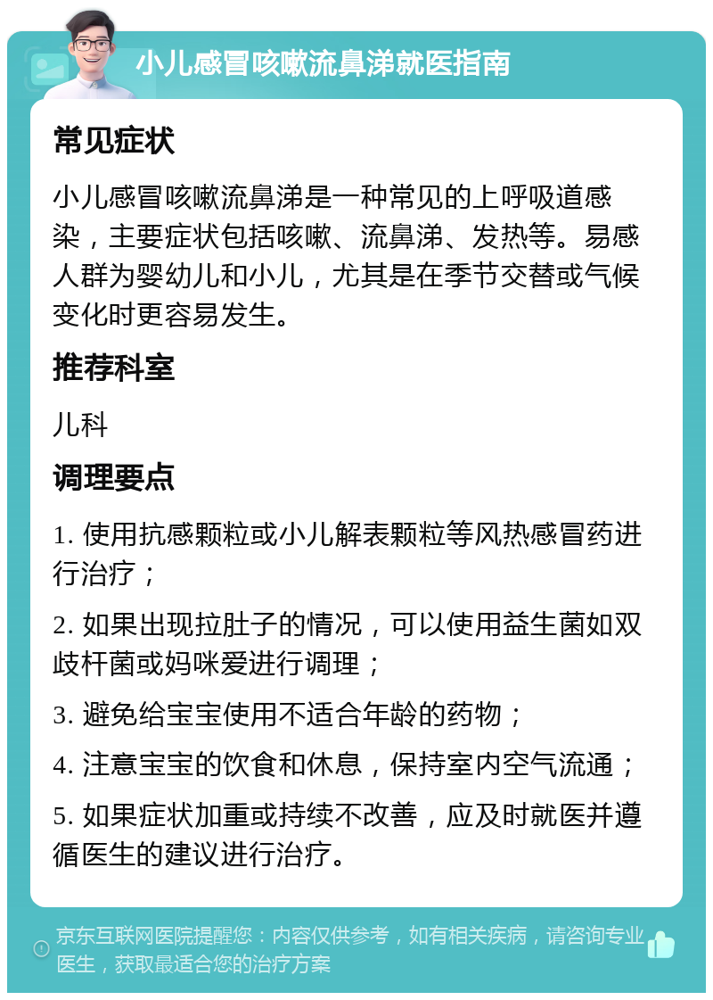 小儿感冒咳嗽流鼻涕就医指南 常见症状 小儿感冒咳嗽流鼻涕是一种常见的上呼吸道感染，主要症状包括咳嗽、流鼻涕、发热等。易感人群为婴幼儿和小儿，尤其是在季节交替或气候变化时更容易发生。 推荐科室 儿科 调理要点 1. 使用抗感颗粒或小儿解表颗粒等风热感冒药进行治疗； 2. 如果出现拉肚子的情况，可以使用益生菌如双歧杆菌或妈咪爱进行调理； 3. 避免给宝宝使用不适合年龄的药物； 4. 注意宝宝的饮食和休息，保持室内空气流通； 5. 如果症状加重或持续不改善，应及时就医并遵循医生的建议进行治疗。