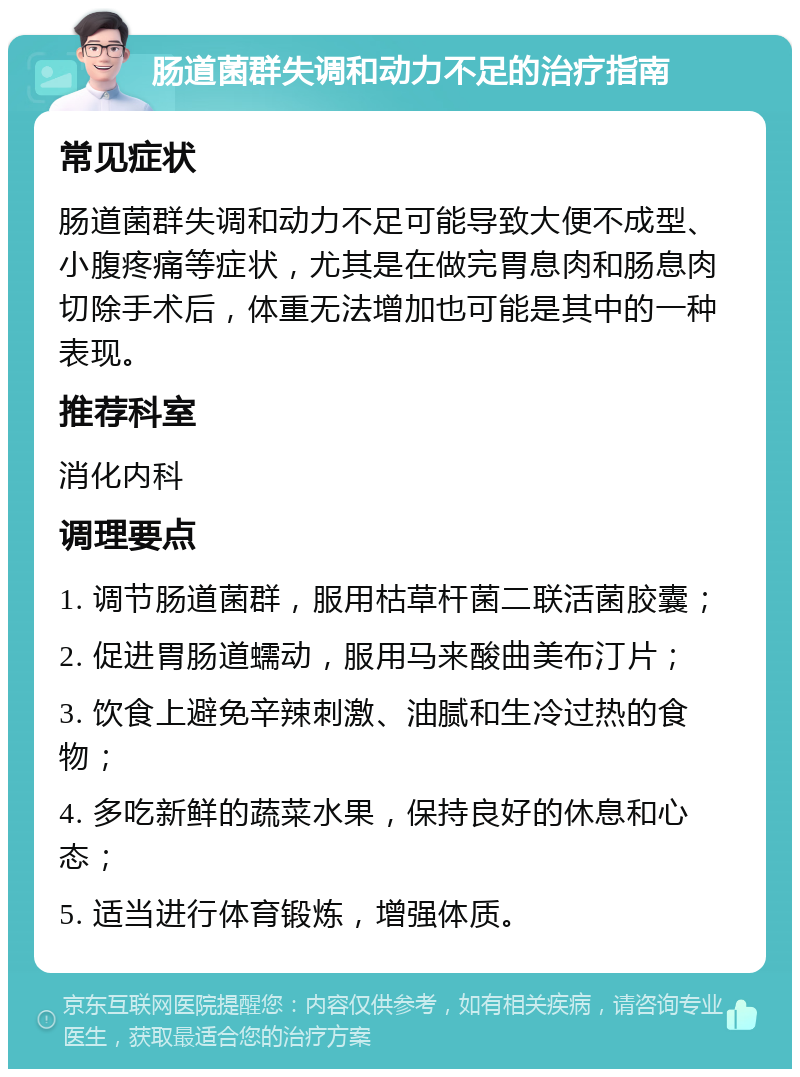 肠道菌群失调和动力不足的治疗指南 常见症状 肠道菌群失调和动力不足可能导致大便不成型、小腹疼痛等症状，尤其是在做完胃息肉和肠息肉切除手术后，体重无法增加也可能是其中的一种表现。 推荐科室 消化内科 调理要点 1. 调节肠道菌群，服用枯草杆菌二联活菌胶囊； 2. 促进胃肠道蠕动，服用马来酸曲美布汀片； 3. 饮食上避免辛辣刺激、油腻和生冷过热的食物； 4. 多吃新鲜的蔬菜水果，保持良好的休息和心态； 5. 适当进行体育锻炼，增强体质。