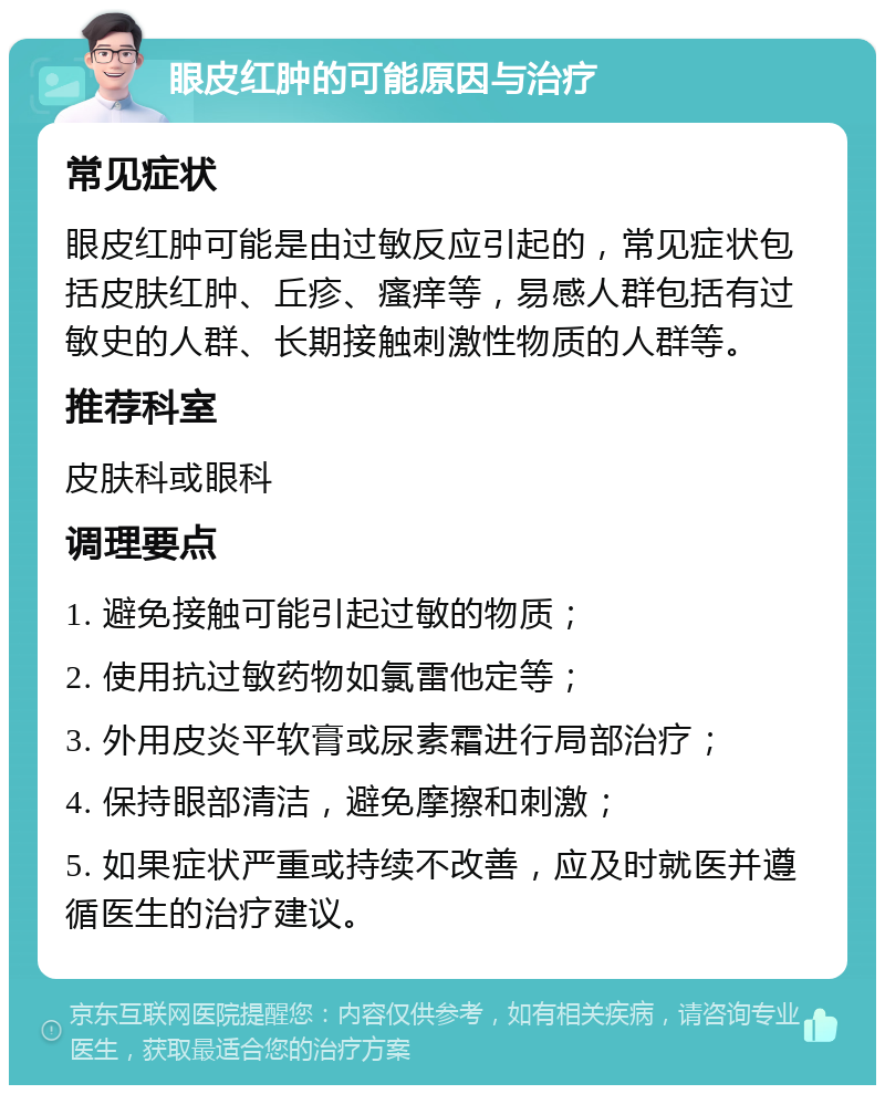 眼皮红肿的可能原因与治疗 常见症状 眼皮红肿可能是由过敏反应引起的，常见症状包括皮肤红肿、丘疹、瘙痒等，易感人群包括有过敏史的人群、长期接触刺激性物质的人群等。 推荐科室 皮肤科或眼科 调理要点 1. 避免接触可能引起过敏的物质； 2. 使用抗过敏药物如氯雷他定等； 3. 外用皮炎平软膏或尿素霜进行局部治疗； 4. 保持眼部清洁，避免摩擦和刺激； 5. 如果症状严重或持续不改善，应及时就医并遵循医生的治疗建议。