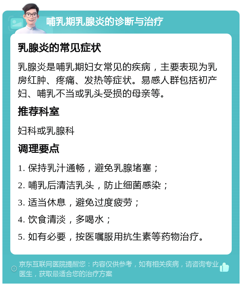 哺乳期乳腺炎的诊断与治疗 乳腺炎的常见症状 乳腺炎是哺乳期妇女常见的疾病，主要表现为乳房红肿、疼痛、发热等症状。易感人群包括初产妇、哺乳不当或乳头受损的母亲等。 推荐科室 妇科或乳腺科 调理要点 1. 保持乳汁通畅，避免乳腺堵塞； 2. 哺乳后清洁乳头，防止细菌感染； 3. 适当休息，避免过度疲劳； 4. 饮食清淡，多喝水； 5. 如有必要，按医嘱服用抗生素等药物治疗。