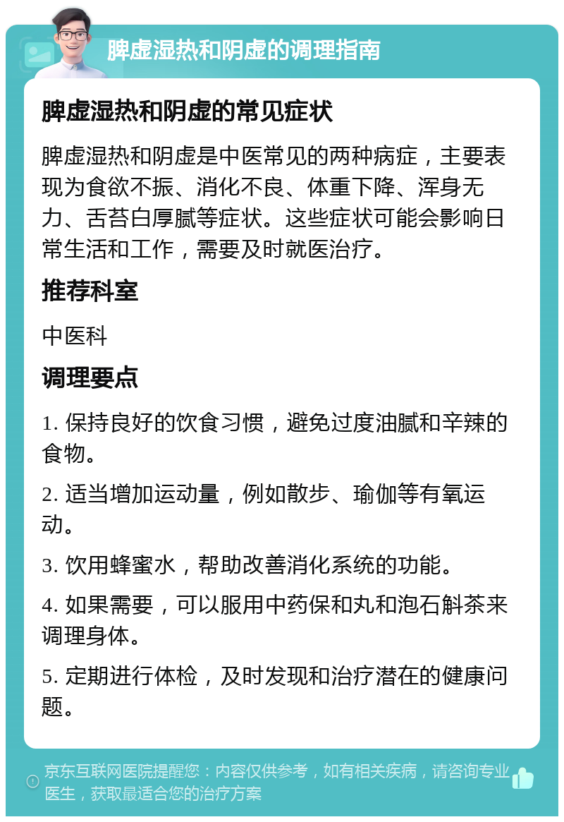 脾虚湿热和阴虚的调理指南 脾虚湿热和阴虚的常见症状 脾虚湿热和阴虚是中医常见的两种病症，主要表现为食欲不振、消化不良、体重下降、浑身无力、舌苔白厚腻等症状。这些症状可能会影响日常生活和工作，需要及时就医治疗。 推荐科室 中医科 调理要点 1. 保持良好的饮食习惯，避免过度油腻和辛辣的食物。 2. 适当增加运动量，例如散步、瑜伽等有氧运动。 3. 饮用蜂蜜水，帮助改善消化系统的功能。 4. 如果需要，可以服用中药保和丸和泡石斛茶来调理身体。 5. 定期进行体检，及时发现和治疗潜在的健康问题。