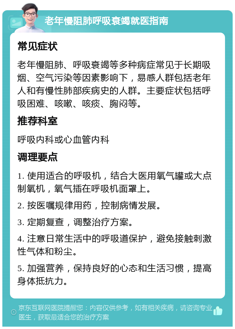 老年慢阻肺呼吸衰竭就医指南 常见症状 老年慢阻肺、呼吸衰竭等多种病症常见于长期吸烟、空气污染等因素影响下，易感人群包括老年人和有慢性肺部疾病史的人群。主要症状包括呼吸困难、咳嗽、咳痰、胸闷等。 推荐科室 呼吸内科或心血管内科 调理要点 1. 使用适合的呼吸机，结合大医用氧气罐或大点制氧机，氧气插在呼吸机面罩上。 2. 按医嘱规律用药，控制病情发展。 3. 定期复查，调整治疗方案。 4. 注意日常生活中的呼吸道保护，避免接触刺激性气体和粉尘。 5. 加强营养，保持良好的心态和生活习惯，提高身体抵抗力。