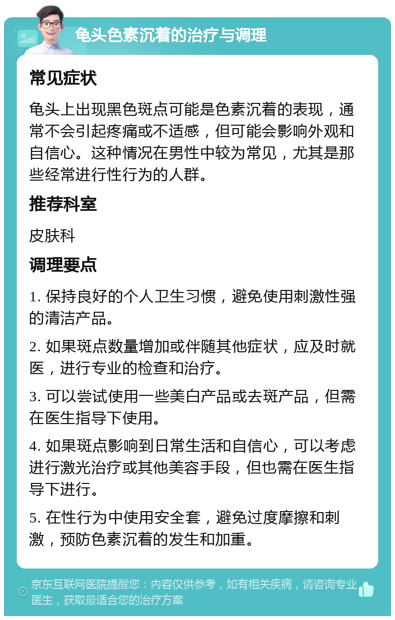 龟头色素沉着的治疗与调理 常见症状 龟头上出现黑色斑点可能是色素沉着的表现，通常不会引起疼痛或不适感，但可能会影响外观和自信心。这种情况在男性中较为常见，尤其是那些经常进行性行为的人群。 推荐科室 皮肤科 调理要点 1. 保持良好的个人卫生习惯，避免使用刺激性强的清洁产品。 2. 如果斑点数量增加或伴随其他症状，应及时就医，进行专业的检查和治疗。 3. 可以尝试使用一些美白产品或去斑产品，但需在医生指导下使用。 4. 如果斑点影响到日常生活和自信心，可以考虑进行激光治疗或其他美容手段，但也需在医生指导下进行。 5. 在性行为中使用安全套，避免过度摩擦和刺激，预防色素沉着的发生和加重。