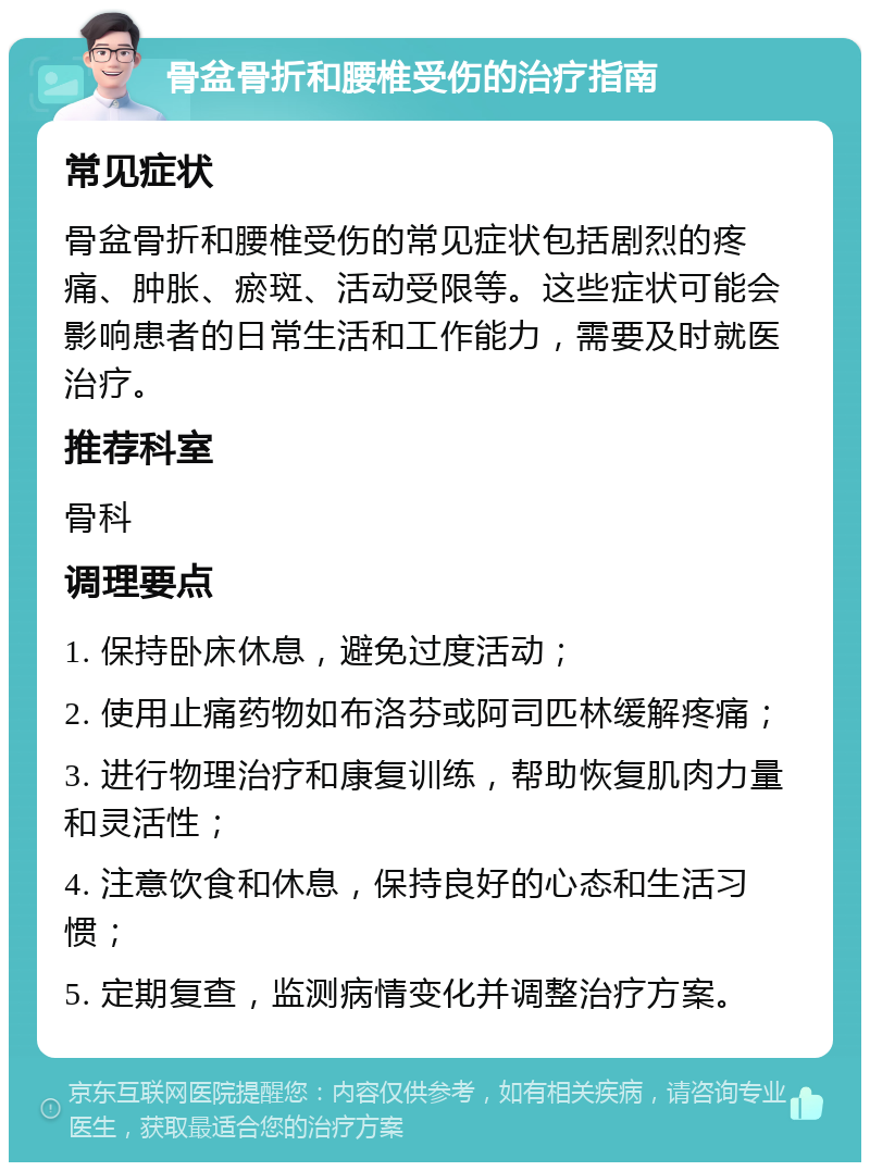 骨盆骨折和腰椎受伤的治疗指南 常见症状 骨盆骨折和腰椎受伤的常见症状包括剧烈的疼痛、肿胀、瘀斑、活动受限等。这些症状可能会影响患者的日常生活和工作能力，需要及时就医治疗。 推荐科室 骨科 调理要点 1. 保持卧床休息，避免过度活动； 2. 使用止痛药物如布洛芬或阿司匹林缓解疼痛； 3. 进行物理治疗和康复训练，帮助恢复肌肉力量和灵活性； 4. 注意饮食和休息，保持良好的心态和生活习惯； 5. 定期复查，监测病情变化并调整治疗方案。