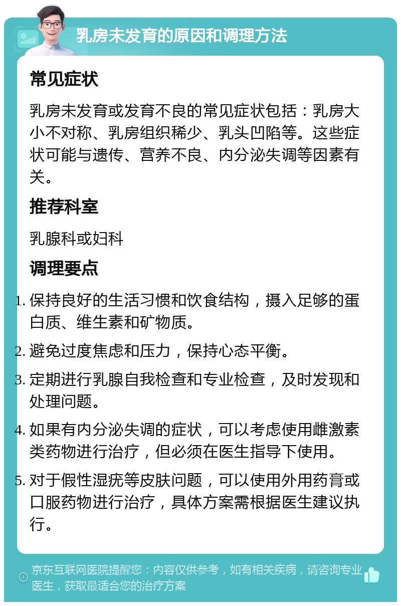 乳房未发育的原因和调理方法 常见症状 乳房未发育或发育不良的常见症状包括：乳房大小不对称、乳房组织稀少、乳头凹陷等。这些症状可能与遗传、营养不良、内分泌失调等因素有关。 推荐科室 乳腺科或妇科 调理要点 保持良好的生活习惯和饮食结构，摄入足够的蛋白质、维生素和矿物质。 避免过度焦虑和压力，保持心态平衡。 定期进行乳腺自我检查和专业检查，及时发现和处理问题。 如果有内分泌失调的症状，可以考虑使用雌激素类药物进行治疗，但必须在医生指导下使用。 对于假性湿疣等皮肤问题，可以使用外用药膏或口服药物进行治疗，具体方案需根据医生建议执行。