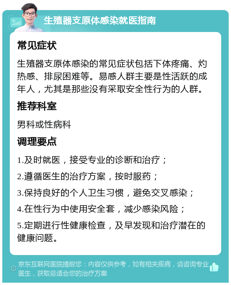 生殖器支原体感染就医指南 常见症状 生殖器支原体感染的常见症状包括下体疼痛、灼热感、排尿困难等。易感人群主要是性活跃的成年人，尤其是那些没有采取安全性行为的人群。 推荐科室 男科或性病科 调理要点 1.及时就医，接受专业的诊断和治疗； 2.遵循医生的治疗方案，按时服药； 3.保持良好的个人卫生习惯，避免交叉感染； 4.在性行为中使用安全套，减少感染风险； 5.定期进行性健康检查，及早发现和治疗潜在的健康问题。