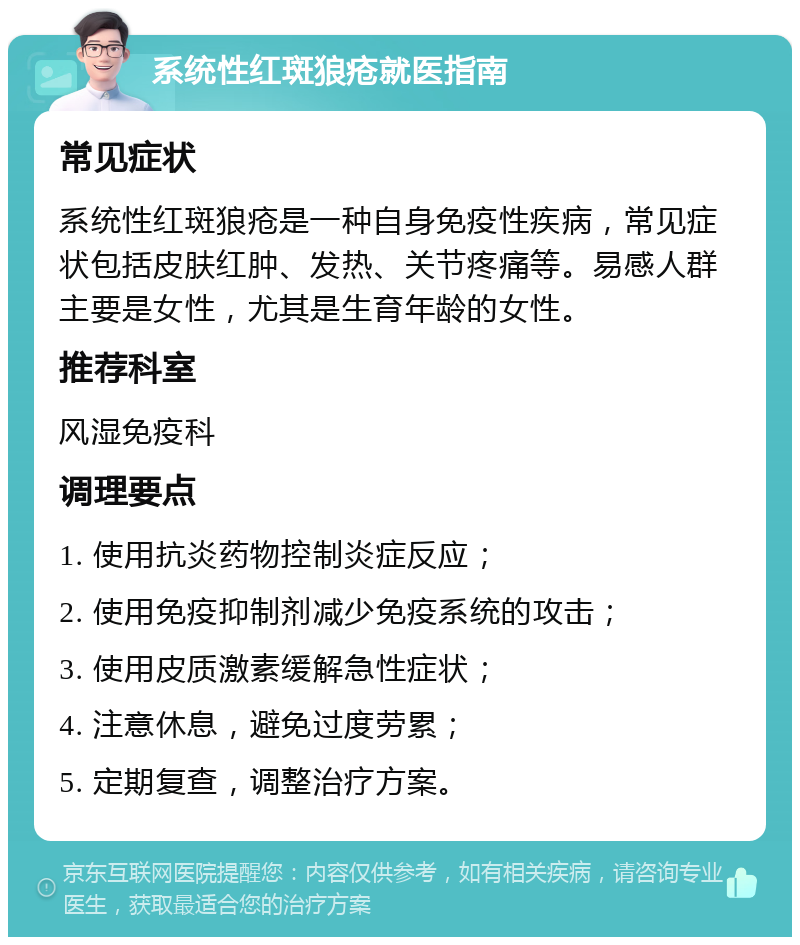 系统性红斑狼疮就医指南 常见症状 系统性红斑狼疮是一种自身免疫性疾病，常见症状包括皮肤红肿、发热、关节疼痛等。易感人群主要是女性，尤其是生育年龄的女性。 推荐科室 风湿免疫科 调理要点 1. 使用抗炎药物控制炎症反应； 2. 使用免疫抑制剂减少免疫系统的攻击； 3. 使用皮质激素缓解急性症状； 4. 注意休息，避免过度劳累； 5. 定期复查，调整治疗方案。