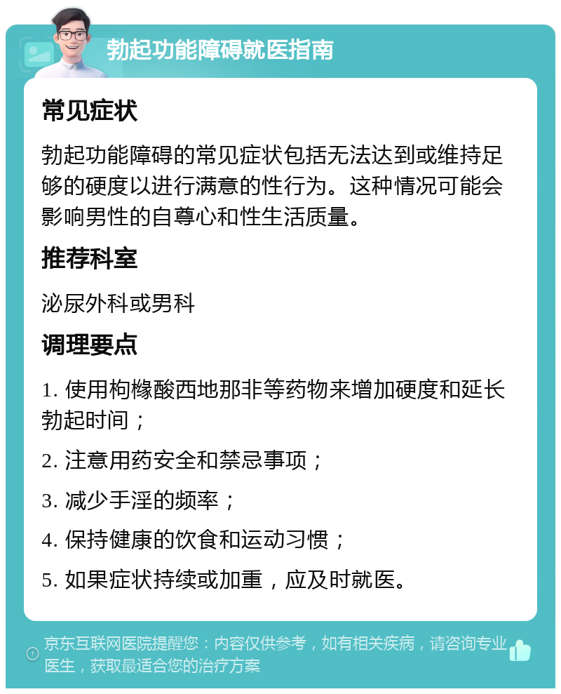 勃起功能障碍就医指南 常见症状 勃起功能障碍的常见症状包括无法达到或维持足够的硬度以进行满意的性行为。这种情况可能会影响男性的自尊心和性生活质量。 推荐科室 泌尿外科或男科 调理要点 1. 使用枸橼酸西地那非等药物来增加硬度和延长勃起时间； 2. 注意用药安全和禁忌事项； 3. 减少手淫的频率； 4. 保持健康的饮食和运动习惯； 5. 如果症状持续或加重，应及时就医。