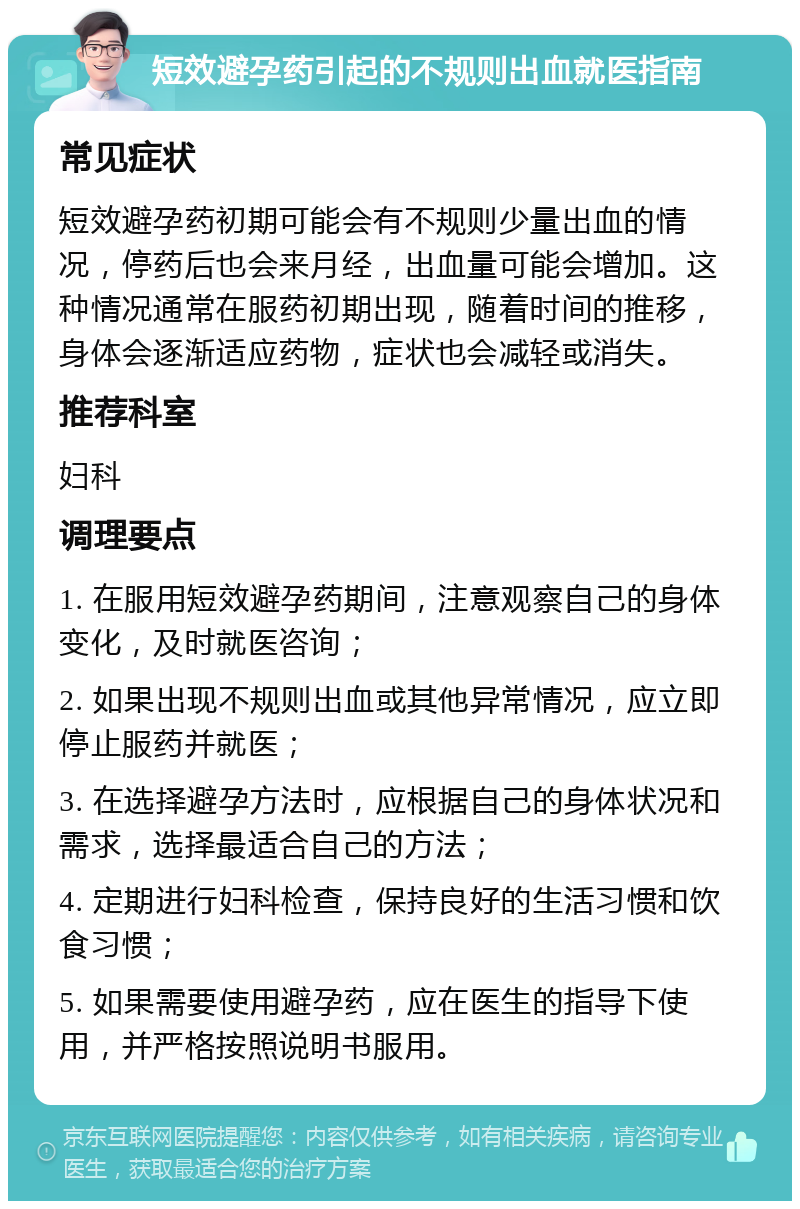 短效避孕药引起的不规则出血就医指南 常见症状 短效避孕药初期可能会有不规则少量出血的情况，停药后也会来月经，出血量可能会增加。这种情况通常在服药初期出现，随着时间的推移，身体会逐渐适应药物，症状也会减轻或消失。 推荐科室 妇科 调理要点 1. 在服用短效避孕药期间，注意观察自己的身体变化，及时就医咨询； 2. 如果出现不规则出血或其他异常情况，应立即停止服药并就医； 3. 在选择避孕方法时，应根据自己的身体状况和需求，选择最适合自己的方法； 4. 定期进行妇科检查，保持良好的生活习惯和饮食习惯； 5. 如果需要使用避孕药，应在医生的指导下使用，并严格按照说明书服用。