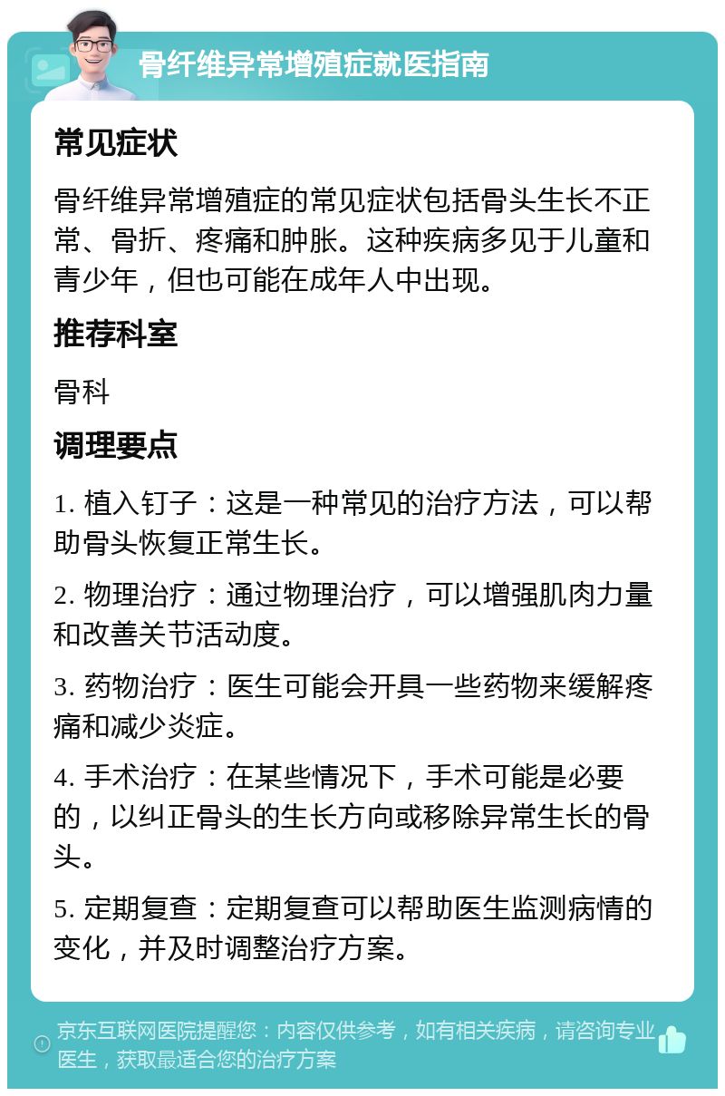 骨纤维异常增殖症就医指南 常见症状 骨纤维异常增殖症的常见症状包括骨头生长不正常、骨折、疼痛和肿胀。这种疾病多见于儿童和青少年，但也可能在成年人中出现。 推荐科室 骨科 调理要点 1. 植入钉子：这是一种常见的治疗方法，可以帮助骨头恢复正常生长。 2. 物理治疗：通过物理治疗，可以增强肌肉力量和改善关节活动度。 3. 药物治疗：医生可能会开具一些药物来缓解疼痛和减少炎症。 4. 手术治疗：在某些情况下，手术可能是必要的，以纠正骨头的生长方向或移除异常生长的骨头。 5. 定期复查：定期复查可以帮助医生监测病情的变化，并及时调整治疗方案。