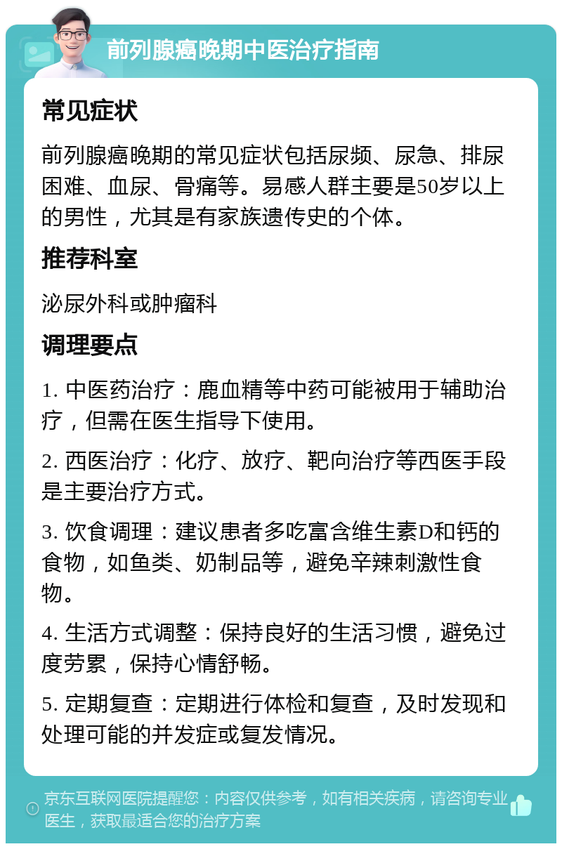 前列腺癌晚期中医治疗指南 常见症状 前列腺癌晚期的常见症状包括尿频、尿急、排尿困难、血尿、骨痛等。易感人群主要是50岁以上的男性，尤其是有家族遗传史的个体。 推荐科室 泌尿外科或肿瘤科 调理要点 1. 中医药治疗：鹿血精等中药可能被用于辅助治疗，但需在医生指导下使用。 2. 西医治疗：化疗、放疗、靶向治疗等西医手段是主要治疗方式。 3. 饮食调理：建议患者多吃富含维生素D和钙的食物，如鱼类、奶制品等，避免辛辣刺激性食物。 4. 生活方式调整：保持良好的生活习惯，避免过度劳累，保持心情舒畅。 5. 定期复查：定期进行体检和复查，及时发现和处理可能的并发症或复发情况。