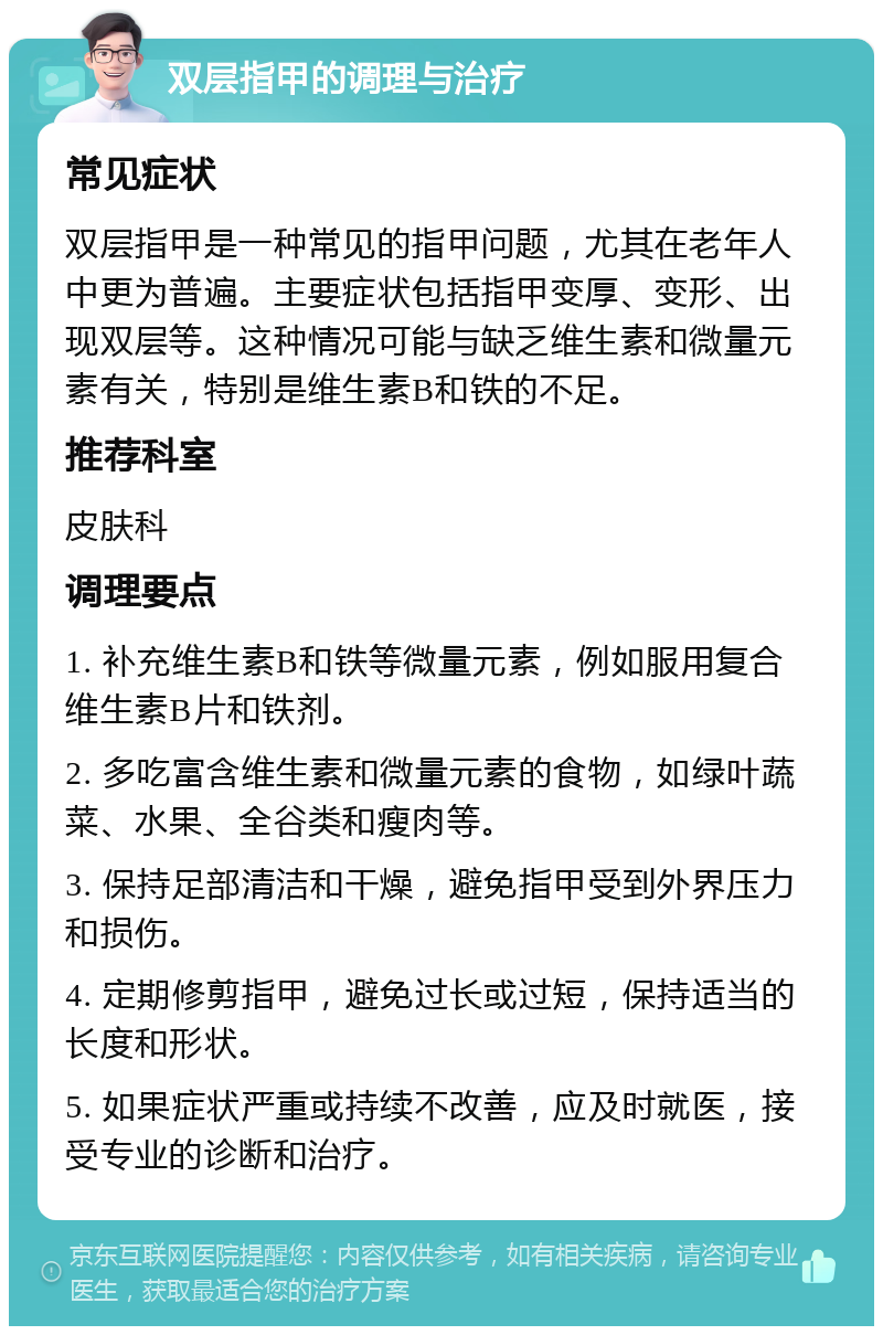 双层指甲的调理与治疗 常见症状 双层指甲是一种常见的指甲问题，尤其在老年人中更为普遍。主要症状包括指甲变厚、变形、出现双层等。这种情况可能与缺乏维生素和微量元素有关，特别是维生素B和铁的不足。 推荐科室 皮肤科 调理要点 1. 补充维生素B和铁等微量元素，例如服用复合维生素B片和铁剂。 2. 多吃富含维生素和微量元素的食物，如绿叶蔬菜、水果、全谷类和瘦肉等。 3. 保持足部清洁和干燥，避免指甲受到外界压力和损伤。 4. 定期修剪指甲，避免过长或过短，保持适当的长度和形状。 5. 如果症状严重或持续不改善，应及时就医，接受专业的诊断和治疗。