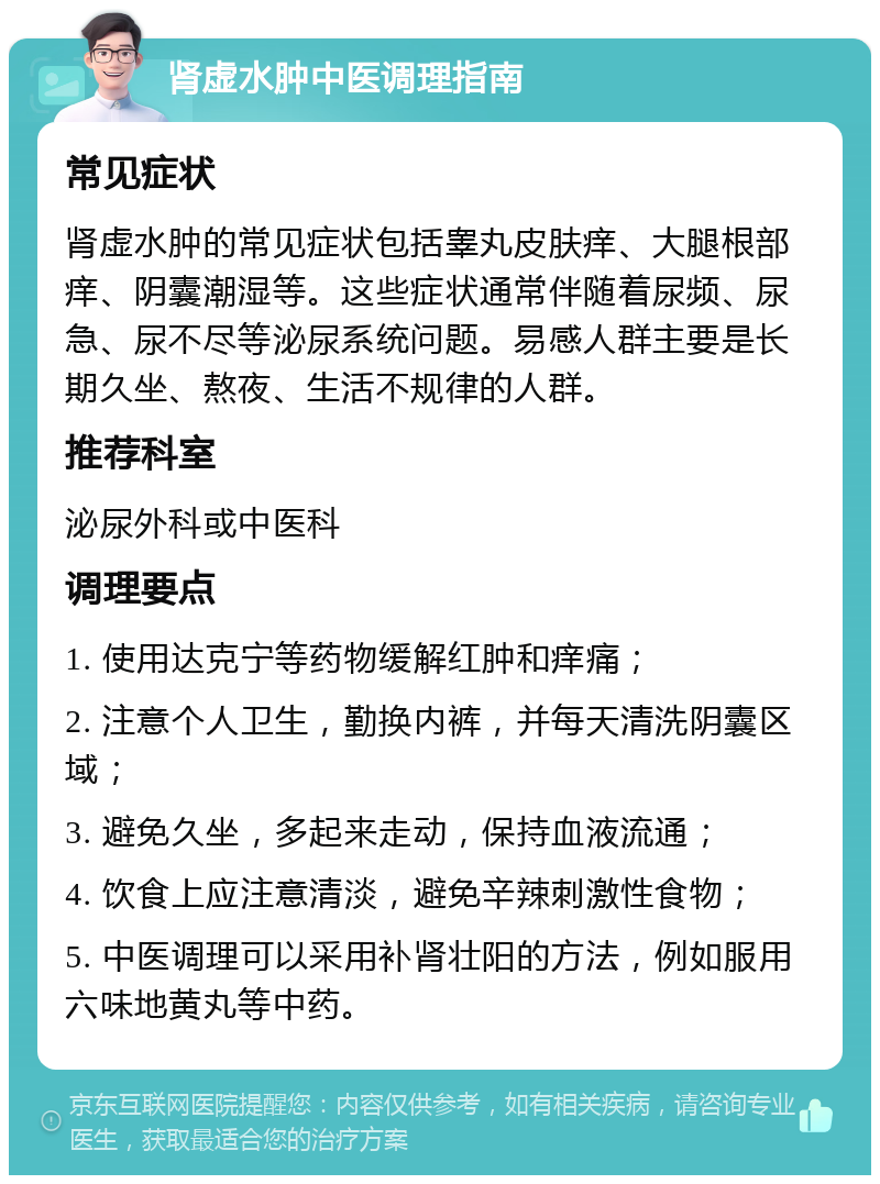 肾虚水肿中医调理指南 常见症状 肾虚水肿的常见症状包括睾丸皮肤痒、大腿根部痒、阴囊潮湿等。这些症状通常伴随着尿频、尿急、尿不尽等泌尿系统问题。易感人群主要是长期久坐、熬夜、生活不规律的人群。 推荐科室 泌尿外科或中医科 调理要点 1. 使用达克宁等药物缓解红肿和痒痛； 2. 注意个人卫生，勤换内裤，并每天清洗阴囊区域； 3. 避免久坐，多起来走动，保持血液流通； 4. 饮食上应注意清淡，避免辛辣刺激性食物； 5. 中医调理可以采用补肾壮阳的方法，例如服用六味地黄丸等中药。