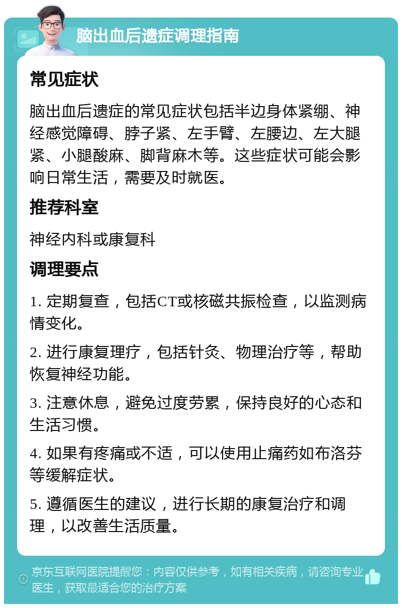 脑出血后遗症调理指南 常见症状 脑出血后遗症的常见症状包括半边身体紧绷、神经感觉障碍、脖子紧、左手臂、左腰边、左大腿紧、小腿酸麻、脚背麻木等。这些症状可能会影响日常生活，需要及时就医。 推荐科室 神经内科或康复科 调理要点 1. 定期复查，包括CT或核磁共振检查，以监测病情变化。 2. 进行康复理疗，包括针灸、物理治疗等，帮助恢复神经功能。 3. 注意休息，避免过度劳累，保持良好的心态和生活习惯。 4. 如果有疼痛或不适，可以使用止痛药如布洛芬等缓解症状。 5. 遵循医生的建议，进行长期的康复治疗和调理，以改善生活质量。