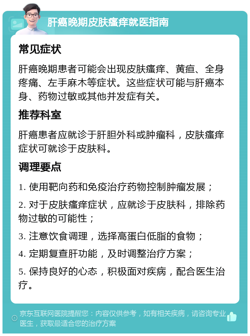 肝癌晚期皮肤瘙痒就医指南 常见症状 肝癌晚期患者可能会出现皮肤瘙痒、黄疸、全身疼痛、左手麻木等症状。这些症状可能与肝癌本身、药物过敏或其他并发症有关。 推荐科室 肝癌患者应就诊于肝胆外科或肿瘤科，皮肤瘙痒症状可就诊于皮肤科。 调理要点 1. 使用靶向药和免疫治疗药物控制肿瘤发展； 2. 对于皮肤瘙痒症状，应就诊于皮肤科，排除药物过敏的可能性； 3. 注意饮食调理，选择高蛋白低脂的食物； 4. 定期复查肝功能，及时调整治疗方案； 5. 保持良好的心态，积极面对疾病，配合医生治疗。