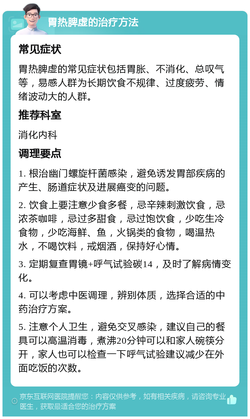 胃热脾虚的治疗方法 常见症状 胃热脾虚的常见症状包括胃胀、不消化、总叹气等，易感人群为长期饮食不规律、过度疲劳、情绪波动大的人群。 推荐科室 消化内科 调理要点 1. 根治幽门螺旋杆菌感染，避免诱发胃部疾病的产生、肠道症状及进展癌变的问题。 2. 饮食上要注意少食多餐，忌辛辣刺激饮食，忌浓茶咖啡，忌过多甜食，忌过饱饮食，少吃生冷食物，少吃海鲜、鱼，火锅类的食物，喝温热水，不喝饮料，戒烟酒，保持好心情。 3. 定期复查胃镜+呼气试验碳14，及时了解病情变化。 4. 可以考虑中医调理，辨别体质，选择合适的中药治疗方案。 5. 注意个人卫生，避免交叉感染，建议自己的餐具可以高温消毒，煮沸20分钟可以和家人碗筷分开，家人也可以检查一下呼气试验建议减少在外面吃饭的次数。