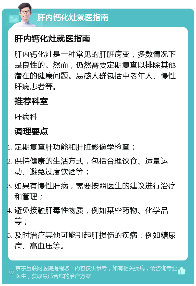 肝内钙化灶就医指南 肝内钙化灶就医指南 肝内钙化灶是一种常见的肝脏病变，多数情况下是良性的。然而，仍然需要定期复查以排除其他潜在的健康问题。易感人群包括中老年人、慢性肝病患者等。 推荐科室 肝病科 调理要点 定期复查肝功能和肝脏影像学检查； 保持健康的生活方式，包括合理饮食、适量运动、避免过度饮酒等； 如果有慢性肝病，需要按照医生的建议进行治疗和管理； 避免接触肝毒性物质，例如某些药物、化学品等； 及时治疗其他可能引起肝损伤的疾病，例如糖尿病、高血压等。