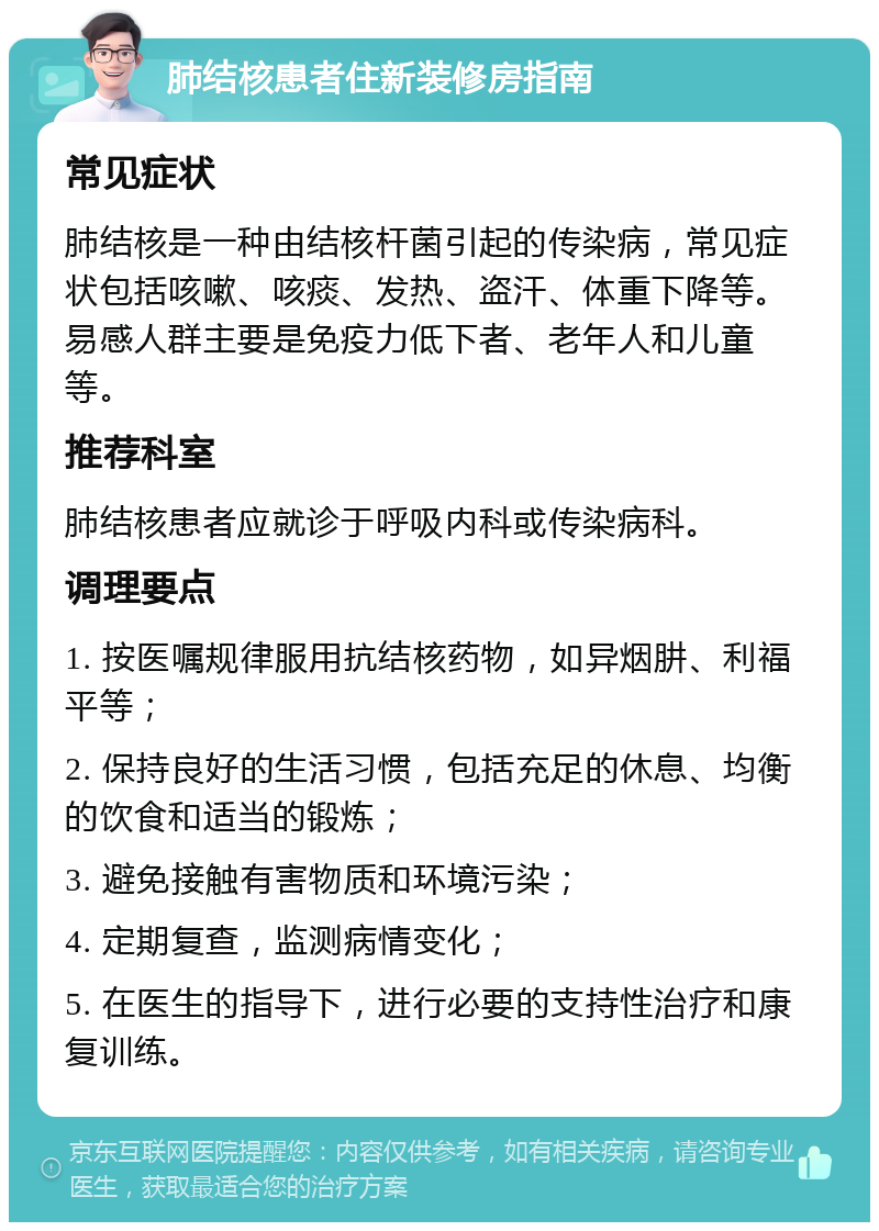 肺结核患者住新装修房指南 常见症状 肺结核是一种由结核杆菌引起的传染病，常见症状包括咳嗽、咳痰、发热、盗汗、体重下降等。易感人群主要是免疫力低下者、老年人和儿童等。 推荐科室 肺结核患者应就诊于呼吸内科或传染病科。 调理要点 1. 按医嘱规律服用抗结核药物，如异烟肼、利福平等； 2. 保持良好的生活习惯，包括充足的休息、均衡的饮食和适当的锻炼； 3. 避免接触有害物质和环境污染； 4. 定期复查，监测病情变化； 5. 在医生的指导下，进行必要的支持性治疗和康复训练。