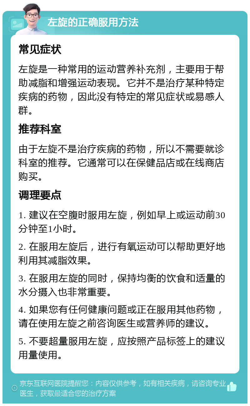 左旋的正确服用方法 常见症状 左旋是一种常用的运动营养补充剂，主要用于帮助减脂和增强运动表现。它并不是治疗某种特定疾病的药物，因此没有特定的常见症状或易感人群。 推荐科室 由于左旋不是治疗疾病的药物，所以不需要就诊科室的推荐。它通常可以在保健品店或在线商店购买。 调理要点 1. 建议在空腹时服用左旋，例如早上或运动前30分钟至1小时。 2. 在服用左旋后，进行有氧运动可以帮助更好地利用其减脂效果。 3. 在服用左旋的同时，保持均衡的饮食和适量的水分摄入也非常重要。 4. 如果您有任何健康问题或正在服用其他药物，请在使用左旋之前咨询医生或营养师的建议。 5. 不要超量服用左旋，应按照产品标签上的建议用量使用。