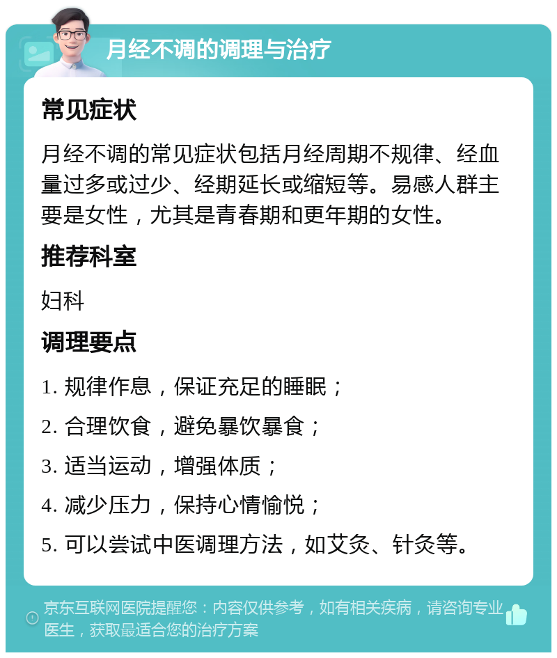 月经不调的调理与治疗 常见症状 月经不调的常见症状包括月经周期不规律、经血量过多或过少、经期延长或缩短等。易感人群主要是女性，尤其是青春期和更年期的女性。 推荐科室 妇科 调理要点 1. 规律作息，保证充足的睡眠； 2. 合理饮食，避免暴饮暴食； 3. 适当运动，增强体质； 4. 减少压力，保持心情愉悦； 5. 可以尝试中医调理方法，如艾灸、针灸等。