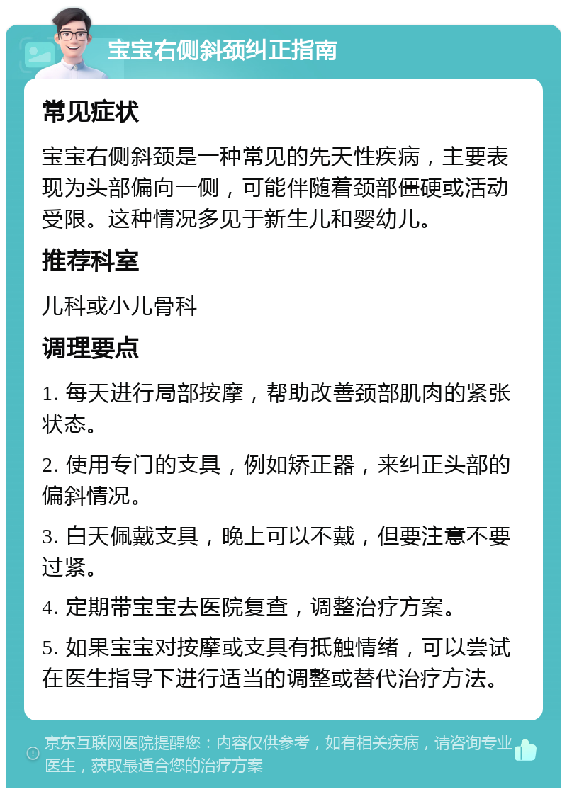 宝宝右侧斜颈纠正指南 常见症状 宝宝右侧斜颈是一种常见的先天性疾病，主要表现为头部偏向一侧，可能伴随着颈部僵硬或活动受限。这种情况多见于新生儿和婴幼儿。 推荐科室 儿科或小儿骨科 调理要点 1. 每天进行局部按摩，帮助改善颈部肌肉的紧张状态。 2. 使用专门的支具，例如矫正器，来纠正头部的偏斜情况。 3. 白天佩戴支具，晚上可以不戴，但要注意不要过紧。 4. 定期带宝宝去医院复查，调整治疗方案。 5. 如果宝宝对按摩或支具有抵触情绪，可以尝试在医生指导下进行适当的调整或替代治疗方法。