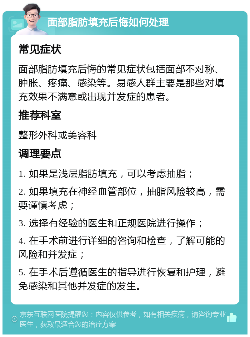 面部脂肪填充后悔如何处理 常见症状 面部脂肪填充后悔的常见症状包括面部不对称、肿胀、疼痛、感染等。易感人群主要是那些对填充效果不满意或出现并发症的患者。 推荐科室 整形外科或美容科 调理要点 1. 如果是浅层脂肪填充，可以考虑抽脂； 2. 如果填充在神经血管部位，抽脂风险较高，需要谨慎考虑； 3. 选择有经验的医生和正规医院进行操作； 4. 在手术前进行详细的咨询和检查，了解可能的风险和并发症； 5. 在手术后遵循医生的指导进行恢复和护理，避免感染和其他并发症的发生。