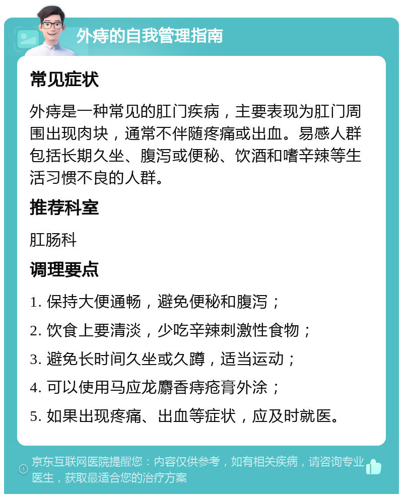 外痔的自我管理指南 常见症状 外痔是一种常见的肛门疾病，主要表现为肛门周围出现肉块，通常不伴随疼痛或出血。易感人群包括长期久坐、腹泻或便秘、饮酒和嗜辛辣等生活习惯不良的人群。 推荐科室 肛肠科 调理要点 1. 保持大便通畅，避免便秘和腹泻； 2. 饮食上要清淡，少吃辛辣刺激性食物； 3. 避免长时间久坐或久蹲，适当运动； 4. 可以使用马应龙麝香痔疮膏外涂； 5. 如果出现疼痛、出血等症状，应及时就医。